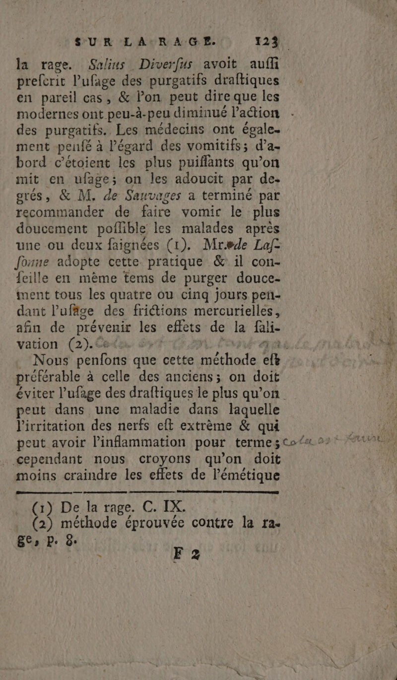 la rage. Salins Diverfus avoit aufi preferit l’ufage des purgatifs draftiques en pareil cas, &amp; lon peut dire que les modernes ont peu-à- -peu diminué l’action des purgatifs.. Les médecins ont égale. ment penfé 2 à l'égard des vomitifs; da~ bord c’étoient les plus puiflants qu’on mit en ufage; on les adoucit par de- grés, &amp; M. de Sauvages a terminé par recommander de faire vomir le plus doucement poflible les malades après une ou deux faignées (1). Mrede Lafz Jonne adopte cette. pratique &amp; il con- feille en mème tems de purger douce- ment tous les quatre ou cinq jours peti- dant Pufäge des fritions mercurielles, afin de prévenir les effets de le fali- vation (2). | Nous penfons akie cette erate iY préférable à celle des anciens; on doit éviter l’ufage des draftiques le plus qu’on. peut dans une maladie dans laquelle l'irritation des nerfs eft extrème &amp; qui cependant nous croyons qu’on doit moins craindre les effets de Pémétique (i) De la rage. C. IX. (2) méthode éprouvée contre la ra- Ees Pe &amp; ` F2