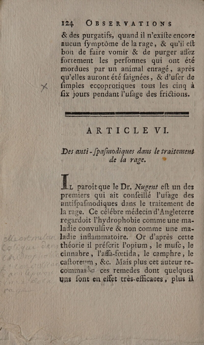 &amp; des purgatifs, quand il n’exifte encore aucun fymptôme de la rage, &amp; qu'il elt bon de faire vomir &amp; de purger aflez fortement les perfonnes qui ont été mordues par un animal enragé, après qu’elles auront été faignées, &amp; d’ufer de fimples eccoprotiques tous les cinq à fix jours pendant l’ufage des frictions. sm ne Ve pe ee Re ce ne co OR) RAR Te eee ARTCC LE VE Des anti - [pafmodiques dans le traitemené de la rage. id Í paroitque le Dr. Nugent eft un des premiers qui ait confeillé Pulage des antifpafmodiques dans le traitement de la rage. Ce célébre médecin d'Angleterre regardoit Phydrophobie comme une ma- ladie convulfive &amp; non comme une ma- ladie inflammatoire. Or d’après cette théorie il préfcrit lopium , le mufc, le -cinnabre, laflafætida, le camphre, le caftorenm, &amp;c. Maïs plus cet auteur re- commande ces remedes dont quelques uns font en effet très-efficaces, plus il
