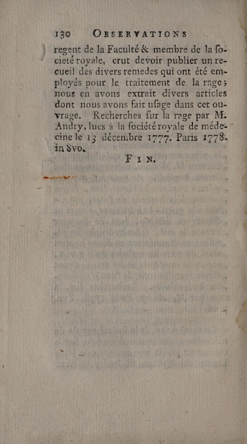 regent de la Faculté &amp; membre de la fo- cieté royale, crut devoir publier unre- cueil des divers remedes qui ont été em- ployés pour le traitement de la rage; dont nous avons fait ufage dans cet ou- vrage. Recherches fur la rage par M. Andry, lues à la fociété royale de méde- - cine le 13 décembre 1777. Paris 177% in Svo. ' FIN