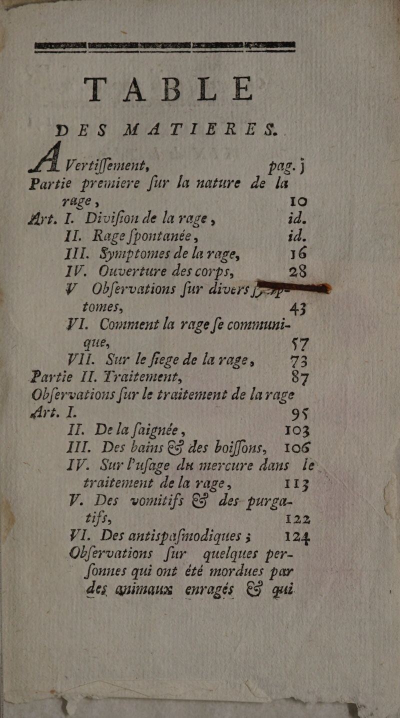| ET `~ TABLE rage 3 I0 Art. I. Divifion de la rage, id. II. Rage fpontanée, } id. III. Symptomes de la rage, 16 IV. Ouverture des corps, 23 V Obfervations fur divers [pm tomes, 43 VI. Comment la rage fe communi- ques $7 VII. Sur le fiege de la rage, 73 8 9$ IT. De la faignée, 103 III. Des bains € des boiflons, 106 IV. Sur l'ufage du mercure dans le. traitement de la rage, II V. Des vomitifs &amp; des purga- tifs, 122 VI. Des antispafinodiques 3 124 Obfervations fur quelques per- Jonnes qui ont été mordues par des quimaux enragés ES qui