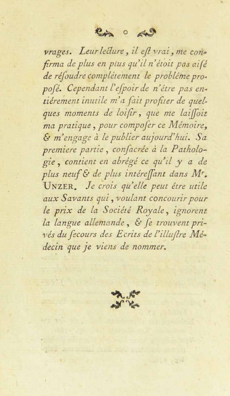 Vrages. Leur leclure, il ejlvrai , nie coh^ firma de plus en pLus qu il n étoit pas aifé de réfoudre complètement le problème pro^ pofè. Cependant tefpoir de n être pas en^ tièrement inutile m'a fait profiter de quel- ques moments de loifir, que me laijfoit ma pratique , pour compofer ce Mémoire^ & m'engage à le publier aujourd'hui. Sa première partie , confacrèe à la Patholo- gie , contient en abrégé ce quil y a de plus neuf & de plus intérejfant dans Unzer* Je crois quelle peut être utile aux Savants qui, voulant concourir pour le prix de la Société Royale^ ignorent la langue allemande ^ & fe trouvent pri- vés du fscours des Ecrits de l'illufre Nié- decin que je viens de nommer.