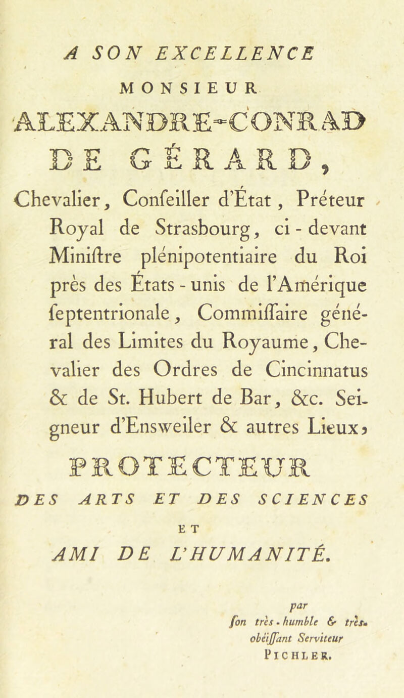 A SON EXCELLENCE MONSIEUR DE G É R A R D, Chevalier, Confelller d’État, Préteur / Royal de Strasbourg, ci - devant Miniftre plénipotentiaire du Roi près des Etats - unis de l’Amérique feptentrionale, Commiflaire géné- ral des Limites du Royaume, Che- valier des Ordres de Cincinnatus & de St. Hubert de Bar, &c. Sei- gneur d’Ensweiler & autres Lieux 5 PROTECTEUR DES ARTS ET DES SCIENCES E T AMI DE LHUMANITÉ. par fort très. humble & trètm obéijfant Serviteur