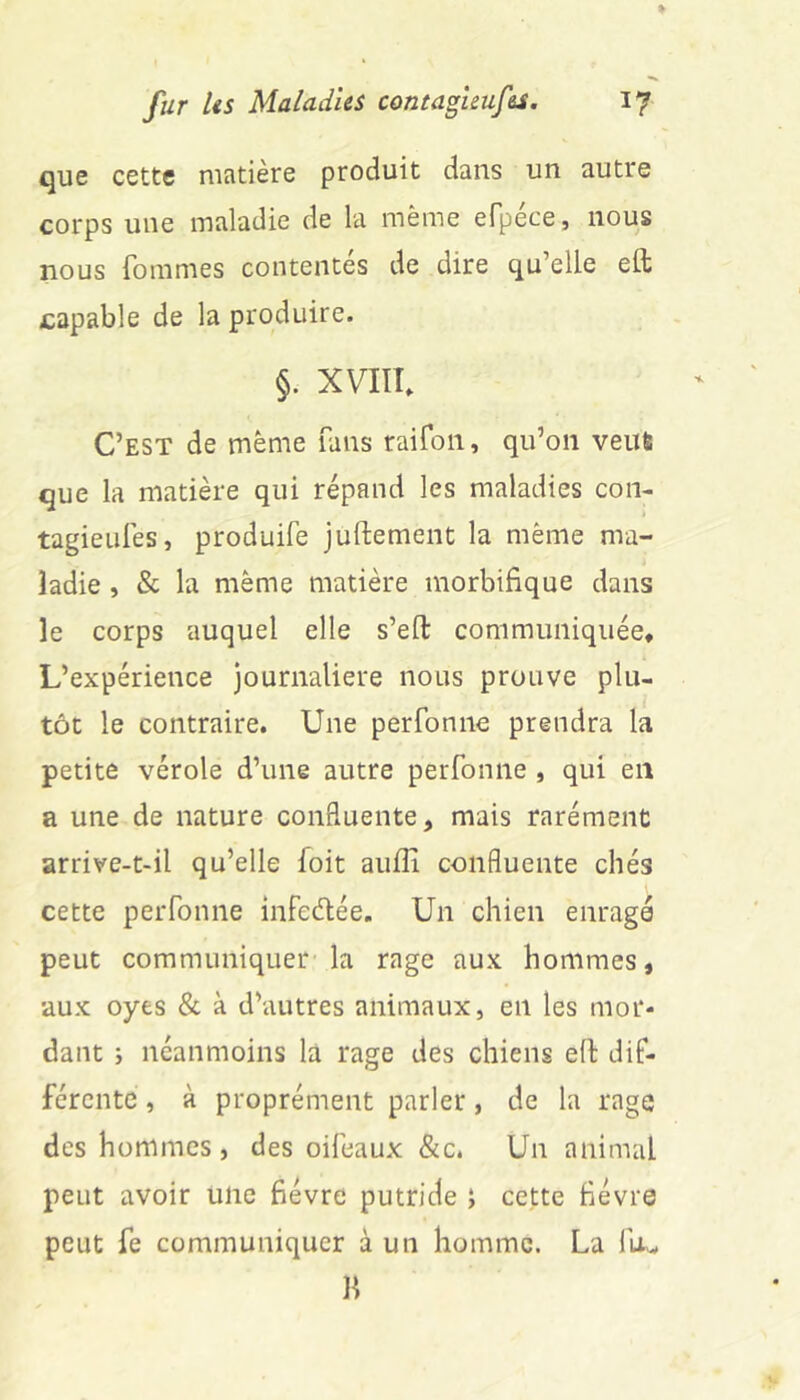 que cette matière produit dans un autre corps une maladie de la même efpéce, nous nous fommes contentes de dire qu’elle eft capable de la produire. §. XVIIÎ. C’est de même fans raifon, qu’on veut que la matière qui répand les maladies con- tagieiilês, produife juftement la même ma- ladie , & la même matière morbifique dans le corps auquel elle s’ell: communiquée* L’expérience journalière nous prouve plu- tôt le contraire. Une perfonne prendra la petite vérole d’une autre perfonne , qui en a une de nature confluente, mais rarémenc arrive-t-il qu’elle foit aufii confluente chés cette perfonne infedée. Un chien enragé peut communiquer la rage aux hommes, aux oyes & à d’autres animaux, en les mor- dant i néanmoins la rage des chiens efl dif- férente , à proprément parler, de la rage des hommes, des oifeaux &c. Un animal peut avoir une fièvre putride ; cette fièvre peut fe communiquer à un homme. La fu.- Il