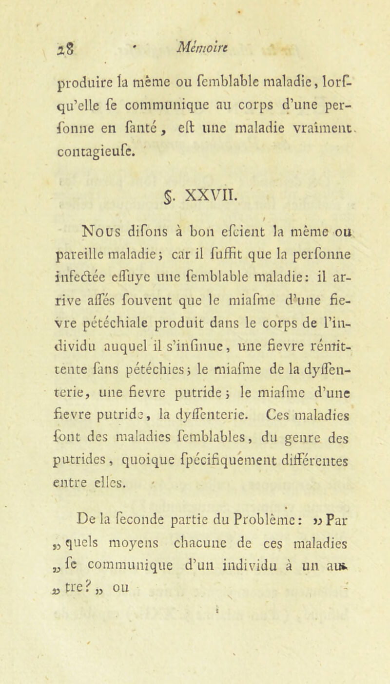 2, s ' Mcmoirt produire ta même ou femblable maladie, lorH- qu’elle fe communique au corps d’une per- fbnne en faute, efl: une maladie vraiment, contagieufe. 5. XXVIT. Nous difons à bon efeient la même ou pareille maladie; car il fuffit que la peiTonne infedlée clTuyc une femblable maladie: il ar- rive aifés fouvent que le miafme d’une fiè- vre pétéchiale produit dans le corps de l’in- dividu auquel il s’infinue, une fievre rémit- tente fans pétéchies; le miafme de la dyifen- terie, une fievre putride; le miafme d’une fievre putride, la dyifenterie. Ces maladies font des maladies femblables, du genre des putrides, quoique fpécifiquément différentes entre elles. De la fécondé partie du Problème : w Par ,5 quels moyens chacune de ces maladies „ fc communique d’un individu à un au*. ,jtre?,j ou