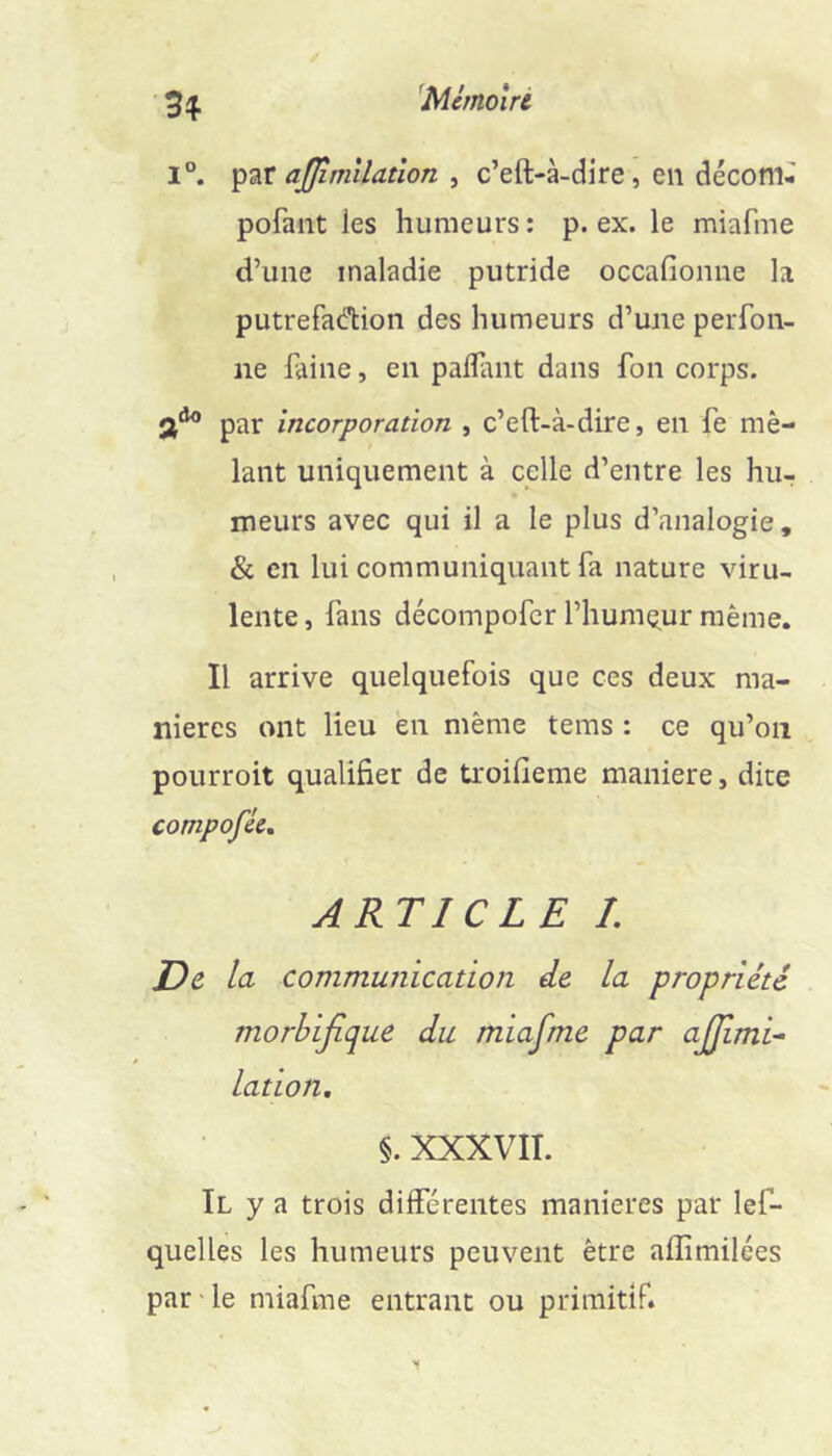 ^Mémolré 1°. ajjîmllatîon ^ c’eft-à-dire, en décom- pofaiit les humeurs: p. ex. le miafme d’une maladie putride occafionne la putrefad'tion des humeurs d’une perfon- ne faine, en paflant dans fon corps, par incorporation , c’eft-à-dire, en fe mê- lant uniquement à celle d’entre les hu- meurs avec qui il a le plus d’analogie, & en lui communiquant fa nature viru- lente , fans décompofcr l’humç^ur même. Il arrive quelquefois que ces deux ma- niérés ont lieu en même tems : ce qu’on pourroit qualifier de troifieme maniéré, dite compofécn ARTICLE 1. De la communication de la propriété morbifique du miafme par ajjimi- lation, §. XXXVIT. Il y a trois différentes maniérés par lef- quelles les humeurs peuvent être aflîmilées par'le miafme entrant ou primitif.