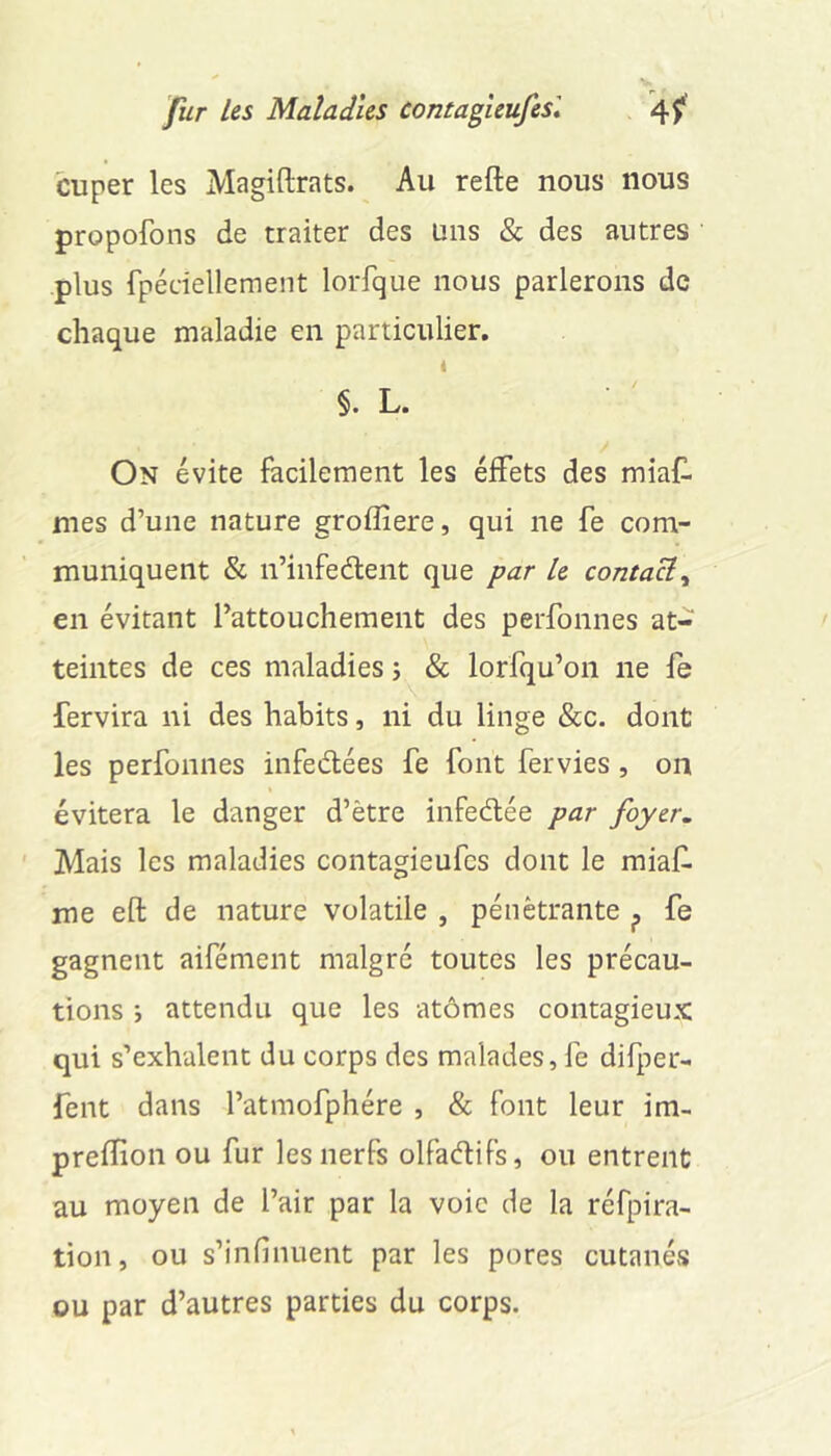 cuper les Magiftrats. Au refte nous nous propofons de traiter des uns & des autres plus fpéciellement lorfque nous parlerons de chaque maladie en particulier. i §. L. On évite facilement les élFets des miafl mes d’une nature groffiere, qui ne fe com- muniquent & n’infedent que par le contaeî^ en évitant l’attouchement des perfonnes at- teintes de ces maladies j & lorfqu’on ne le fervira ni des habits, ni du linge &c. dont les perfonnes iiifedlées fe font fervies, on évitera le danger d’ètre infeélée par foyer. ' Mais les maladies contagieufes dont le miaf. me efl: de nature volatile , pénétrante ^ fe gagnent aifément malgré toutes les précau- tions 5 attendu que les atômes contagieux qui s’exhalent du corps des malades, fe difper- fent dans l’atmofphére , & font leur im- prelïion ou fur les nerfs olfaétifs, ou entrent au moyen de l’air par la voie de la réfpira- tion, ou s’infinuent par les pores cutanés ou par d’autres parties du corps.