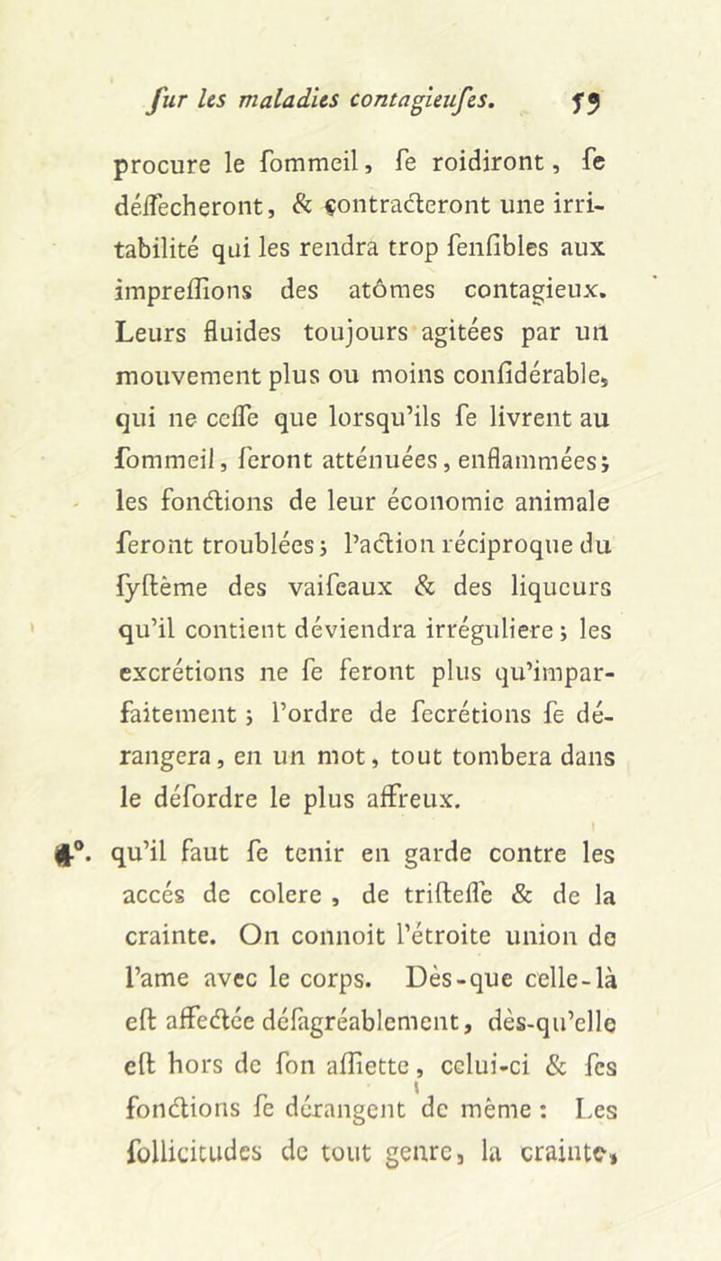 procure le fommeil, fe roidiront, fc délTecheront, & çontraderont une irri- tabilité qui les rendra trop fenfibles aux impreflions des atomes contagieux. Leurs fluides toujours agitées par un mouvement plus ou moins conlidérablej qui ne ccfle que lorsqu’ils fe livrent au fommeil, feront atténuées, enflamméesj les fonélions de leur économie animale feront troublées j Paclion réciproque du lyftème des vaifeaux & des liqueurs qu’il contient déviendra irrégulière ; les excrétions ne fe feront plus qu’impar- faitement j l’ordre de fecrétions fe dé- rangera, en un mot, tout tombera dans le défordre le plus affreux. (j.®. qu’il faut fe tenir en garde contre les accès de colere , de triftefle & de la crainte. On connoit l’étroite union de l’ame avec le corps. Dès-que celle-là eft affeélée défagréablement, dès-qu’elle efl; hors de fon afîiette, celui-ci & fes fonélioris fe dérangent de même : Les follicitudes de tout genre, la craintC'»