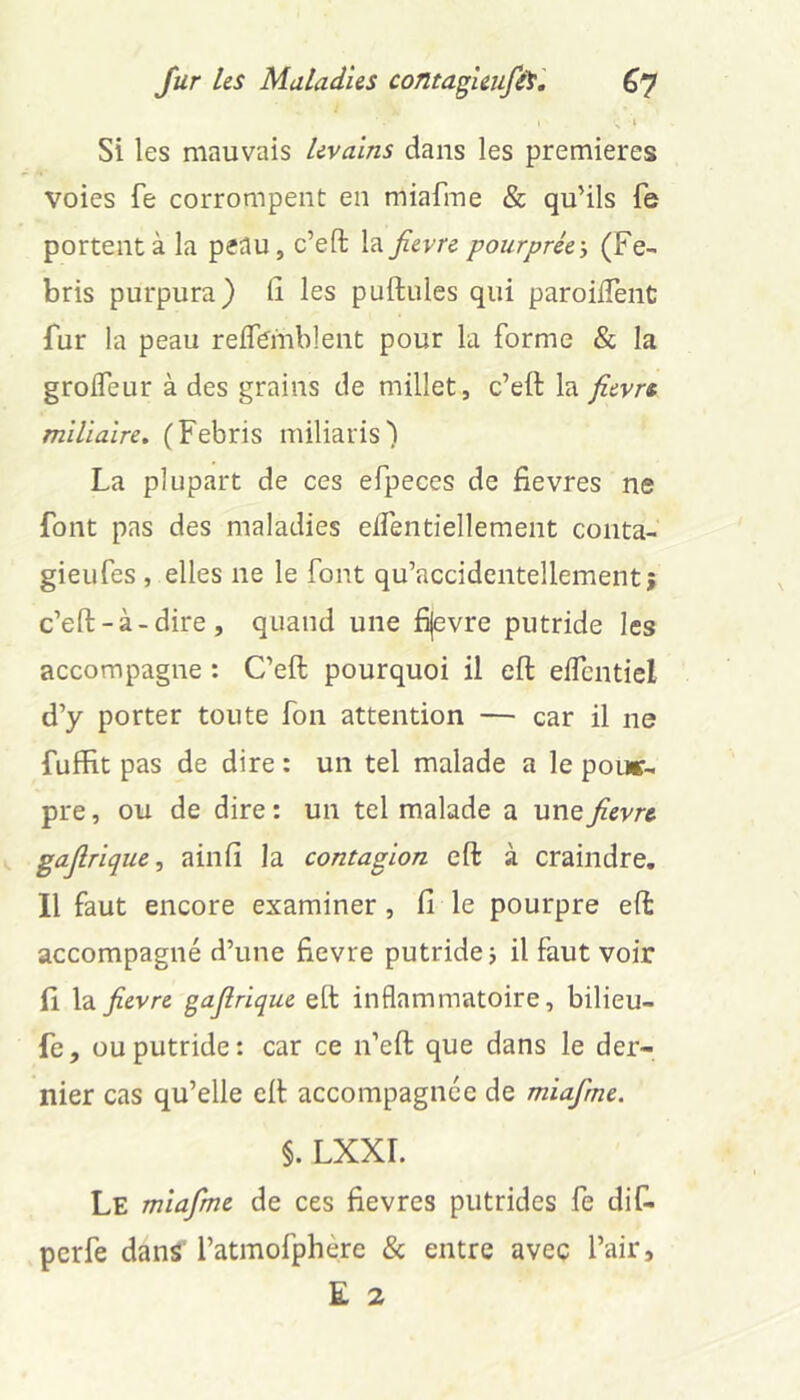 I \ Si les mauvais levains dans les premières voies fe corrompent en miafme & qu’ils fe portent à la peau, c’eft la^evre pourprée, (Fe- bris purpura) lî les puftules qui paroilTenC fur la peau reflbmblent pour la forme & la grolfeur à des grains de millet, c’eft la fievn miliaire» (Febris miliaris) La plupart de ces efpeces de fievres ne font pas des maladies eifentiellement coiita- gieufes , elles ne le font qu’accidentellement; c’eft-à-dire, quand une fijevre putride les accompagne : C’eft pourquoi il eft eifentiel d’y porter toute fon attention — car il ne fuffit pas de dire : un tel malade a le pour- pre , ou de dire : un tel malade a une^evre gajlrique, ainfi la contagion eft à craindre, H faut encore examiner, Ci le pourpre eft accompagné d’une fievre putrides il faut voir fi la fievre gafirique eft inflammatoire, bilieu- fe, ou putride: car ce n’eft que dans le der- nier cas qu’elle eft accompagnée de miafme. §. LXXI. Le miafme de ces fievres putrides fe dif- perfe dans' l’atmofphère & entre avec l’air, E 2