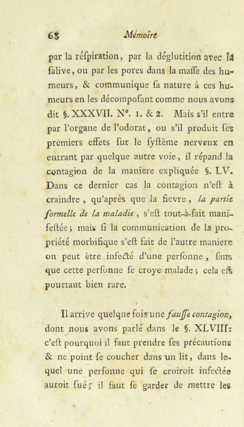 par la réfpiration, par la déglutition avec falive, ou par les pores dans la mafle des hu- meurs, & communique fa nature à ces hu- meurs en les décompofant comme nous avons dit §. XXXVIT. N. 1. & 2. Mais s’il entre par l’organe de l’odorat, ou s’il produit Tes premiers effets fur le fyftême nerveux en entrant par quelque autre voie, il répand la contagion de la maniéré expliquée §. LV. Dans ce dernier cas la contagion n’eft à craindre , qu’après que la fievre , la partie formelle de la maladie , s’efl tout-à-fait manï- feftée; mais fi la communication de la pro- priété morbifique s’eft fait de l’autre maniéré on peut être infedté d’une perfonne, fans que cette perfonne fe croye malade 5 cela eft pourtant bien rare. • Il arrive quelque fois'une fauffe contagioity dont nous avons parlé dans le §. XLVIII: c’eft pourquoi il faut prendre fes précautions & ne point fe coucher dans un lit, dans le- quel une perfonne qui fe croiroit infedée auroit fuér ü faut fe garder de mettre les