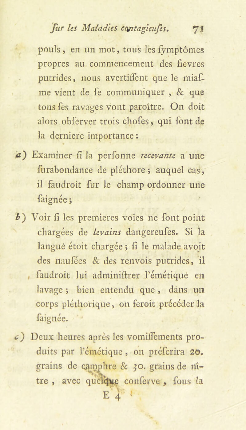 pouls, en un mot, tous les fymptômes propres au commencement des fievres putrides, nous avertiflent que le miaf- me vient de fe communiquer , & que tous fes ravages vont paroitre. On doit alors obférver trois chofes, qui font de la derniere importance : a) Examiner fi la perfonne recevante a une furabondance de pléthore; auquel cas, il faudroit fur le champ ordonner une faignée ; h') Voir fi les premières voies ne font point chargées de levains dangereufes. Si la languô étoit chargée ; fi le malade avoit des naufées & des renvois putrides, il , faudroit lui adminiftrer l’émétique en lavage ; bien entendu que, dans un corps pléthorique, on feroit précéder la faignée. c') Deux heures après les vomüTemeiits pro- duits par l’émétique, on préferira 20, grains de qa^^hre & ^o. grains de nî- tre , avec quéltj^ conferve , fous la e''4 »