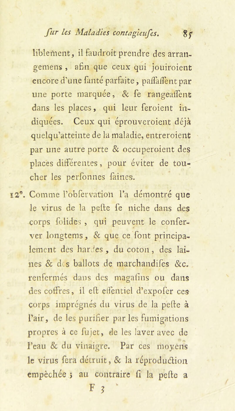 libleftient, il faudroit prendre des arraii- gemens , afin que ceux qui jouiroient encore d’une faute parfaite, palîaffent par une porte marquée, &; fe rangeaifent dans les places, qui leur feroient in- diquées. Ceux qui éprouveroient déjà quelqu’atteinte de la maladie, entreroient par une autre porte & occuperoient des places dilFérentes, pour éviter de tou- cher les perfonnes faines. 12*. Comme l’ofifervatioïi l’a démontré que le virus de la pefte fe niche dans des corps fülides , qui peuvent le confer- ver longtems, & que ce font principa- lement des hardes, du coton, des lai- nes & d s ballots de marchandifes &c. renfermés dans des magalins ou dans des coffres, il eft elfentiel d’expofer ces corps imprégnés du virus de la pelle à l’air, de les purifier par les fumigations propres à ce fujet, de les laver avec de l’eau & du vinaigre. Par ces moyens le virus fera détruit, & la réproduélion empêchée 5 au contraire fi la pelle a F ^ ^