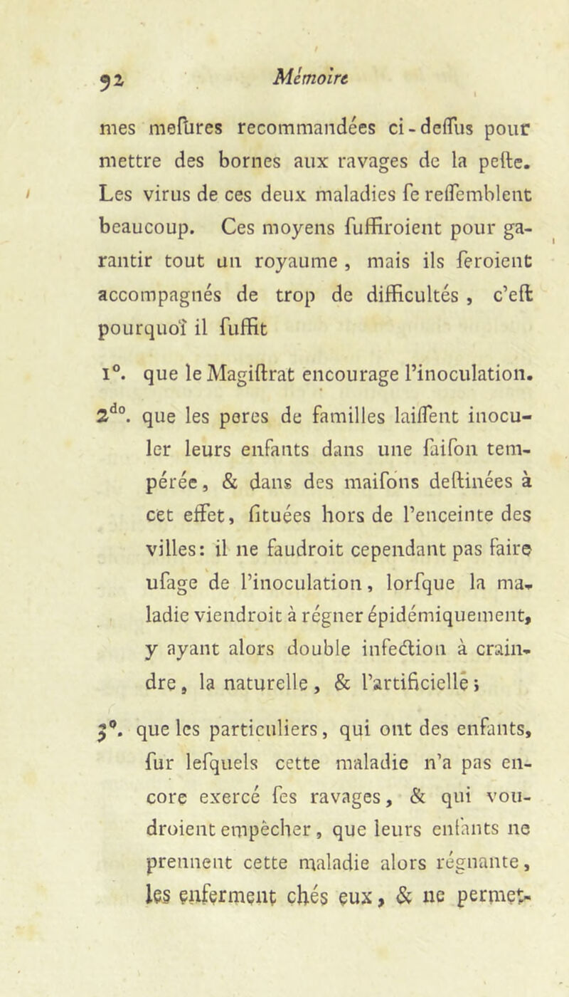 TA mes meflires recommandées ci-defTus pour mettre des bornes aux ravages de la pefte. Les virus de ces deux maladies fe relTemblent beaucoup. Ces moyens fuffiroient pour ga- rantir tout üii royaume , mais ils feroient accompagnés de trop de difficultés , c’eft pOLirquoî il fuffit I®. que le Magiftrat encourage l’inoculation. 2^°. que les peres de familles laiflent inocu- ler leurs enfants dans une faifon tem- pérée , & dans des maifons deftinées à cet effet, fituées hors de l’enceinte des villes: il ne faudroit cependant pas faire ufage de l’inoculation, lorfque la ma., ladie viendroit à régner épidémiquement, y ayant alors double infedlion à crain- dre , la naturelle , & l’artiftciellê ; que les particuliers, qui ont des enfants, fur lefquels cette maladie n’a pas en- core exercé fes ravages, & qui vou- droient empêcher, que leurs enfants ne prennent cette maladie alors régnante, les enferment çhé§ eux, & ne permet-