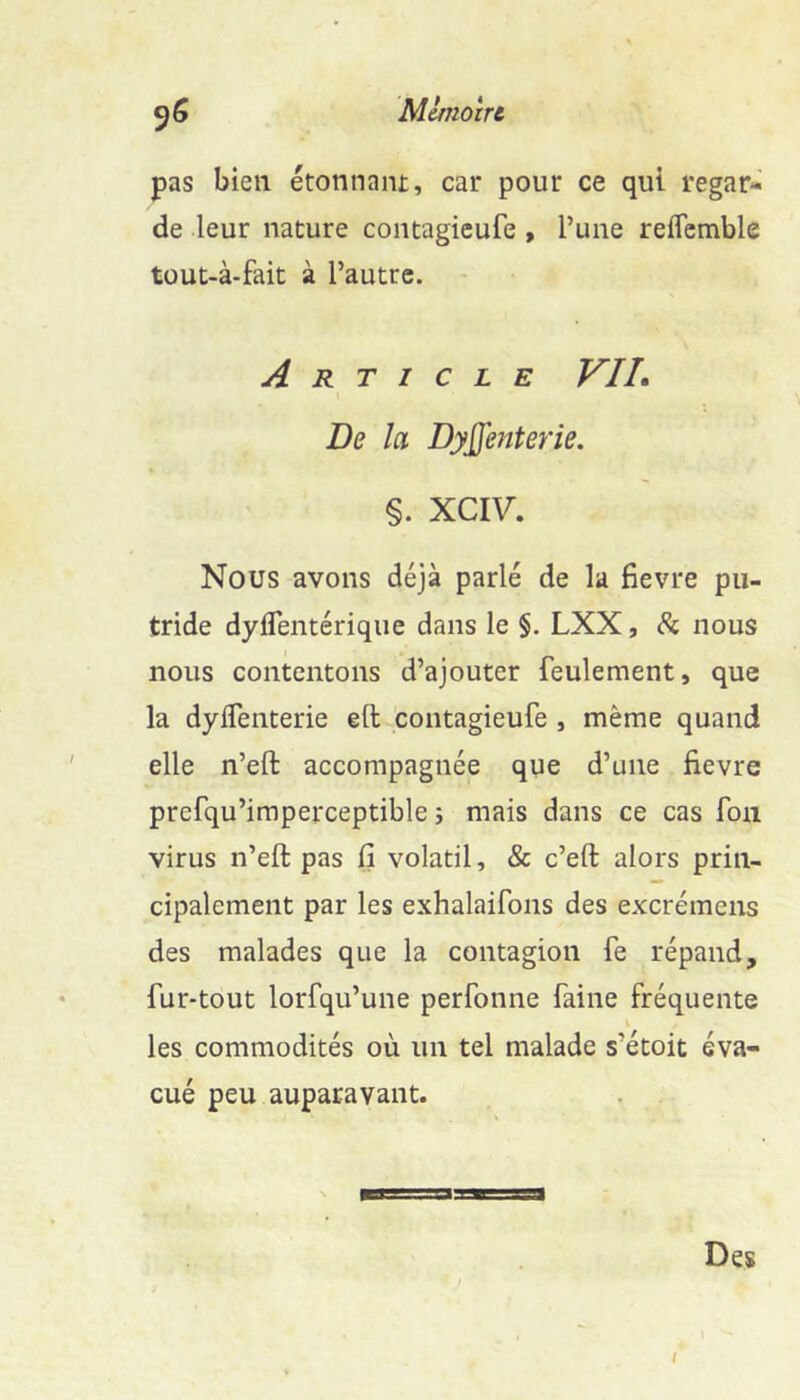 pas bien étonnaiu, car pour ce qui regar- de leur nature contagieufe , l’une reflcmble tüut-à-fait à l’autre. Article VIL De la Dyjfenterie. §. XCIV, Nous avons déjà parlé de la fievre pu- tride dyflentériqiie dans le §. LXX, <Sc nous nous contentons d’ajouter feulement, que la dylfenterie eft contagieufe , même quand elle n’eft accompagnée que d’une fievre prefqu’imperceptible ; mais dans ce cas foa virus n’eft pas fi volatil, & c’eft alors prin- cipalement par les exhalaifons des excrémens des malades que la contagion fe répand, fur-tout lorfqu’une perfonne faine fréquente les commodités où un tel malade s’étoit éva- cué peu auparavant. Des /