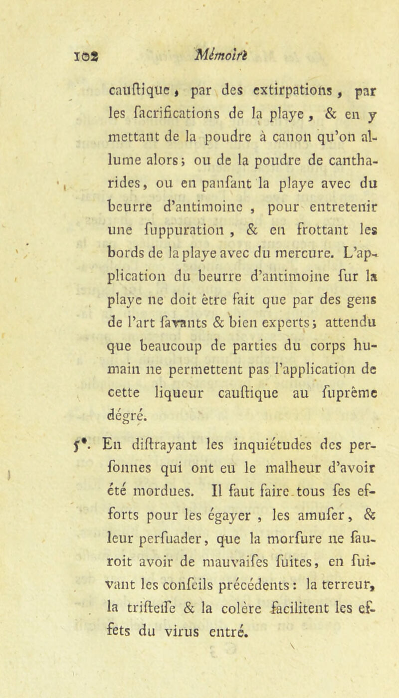 10» Mlmotfï caiiftiqiie « par des extirpations , par les facrifications de la playe, & en y mettant de la poudre à canon qu’on al- lume alors J ou de la poudre de cantha- rides, ou en panfant la playe avec du beurre d’antimoine , pour entretenir une fuppuration , & en frottant les bords de la playe avec du mercure. L’ap- plication du beurre d’antimoine fur la playe ne doit être fait que par des gens de l’art farants & bien experts; attendu que beaucoup de parties du corps hu- main ne permettent pas l’application de ^ cette liqueur cauftique au fuprême degré. f*. En diftrayant les inquiétudes des per- fonnes qui ont eu le malheur d’avoir été mordues. Il faut faire.tous fes ef- forts pour les égayer , les amufer, & leur perfuader, que la morfure ne fau- roit avoir de mauvaifes fuites, en fui- vaiit les confeils précédents ; la terreur, . la trifteife & la colère iacilitent les ef- fets du virus entré.