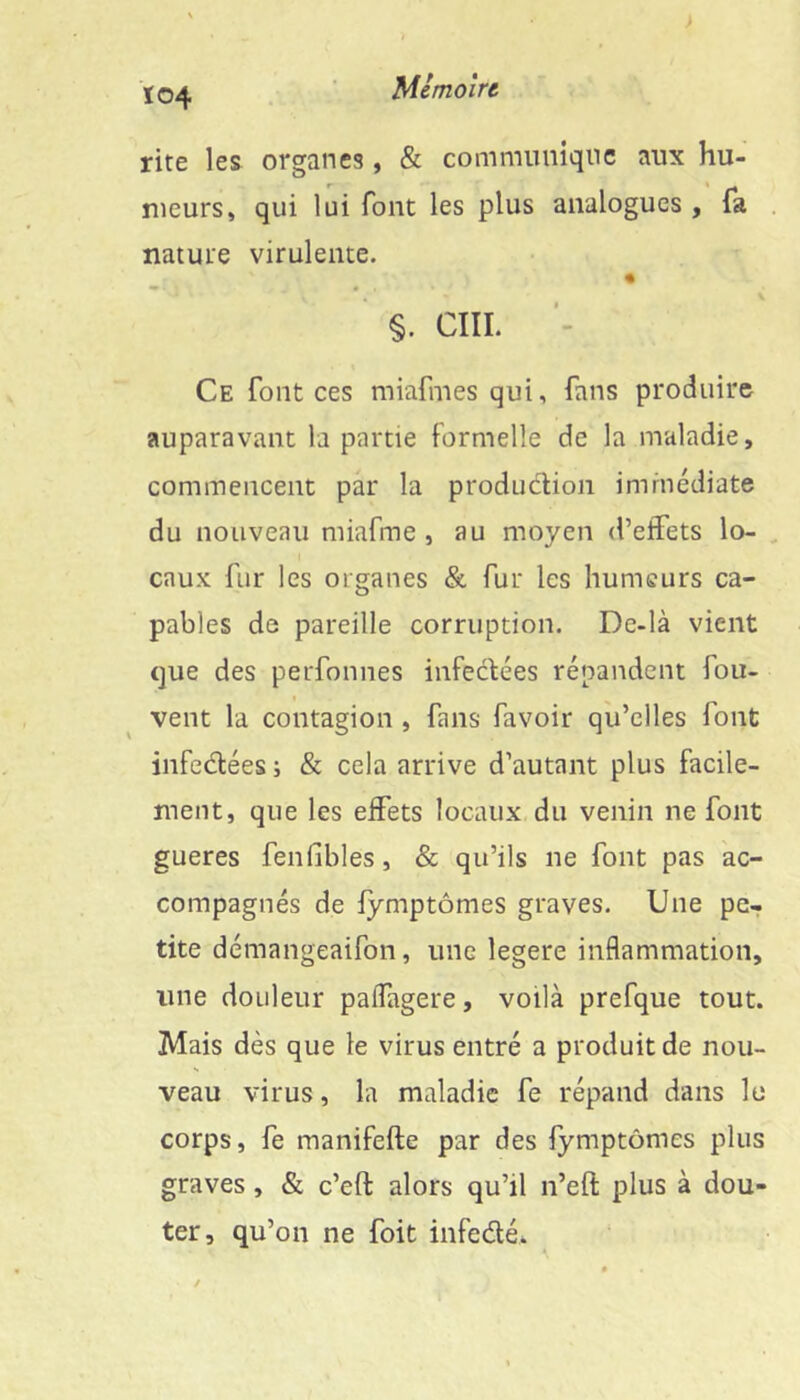 t04 rite les organes, & communique aux hu- meurs, qui lui font les plus analogues , fa nature virulente. §. CÎII. Ce font ces miafmes qui, fans produire auparavant la partie formelle de la maladie, commencent par la production immédiate du nouveau miafme , au moyen d’effets lo- caux fur les organes &. fur les humeurs ca- pables de pareille corruption. Dc-là vient que des perfonnes infectées répandent fou- vent la contagion , fans favoir qu’elles font infedtées ; & cela arrive d’autant plus facile- ment, que les effets locaux du venin ne font gueres fenfibles, & qu’ils ne font pas ac- compagnés de lymptômes graves. Une pe- tite démangeaifon, une legere inflammation, une douleur paffagere, voilà prefque tout. Mais dès que le virus entré a produit de nou- veau virus, la maladie fe répand dans le corps, fe manifefte par des lymptômes plus graves, & c’eft alors qu’il n’eft plus à dou- ter, qu’on ne fait infedé*