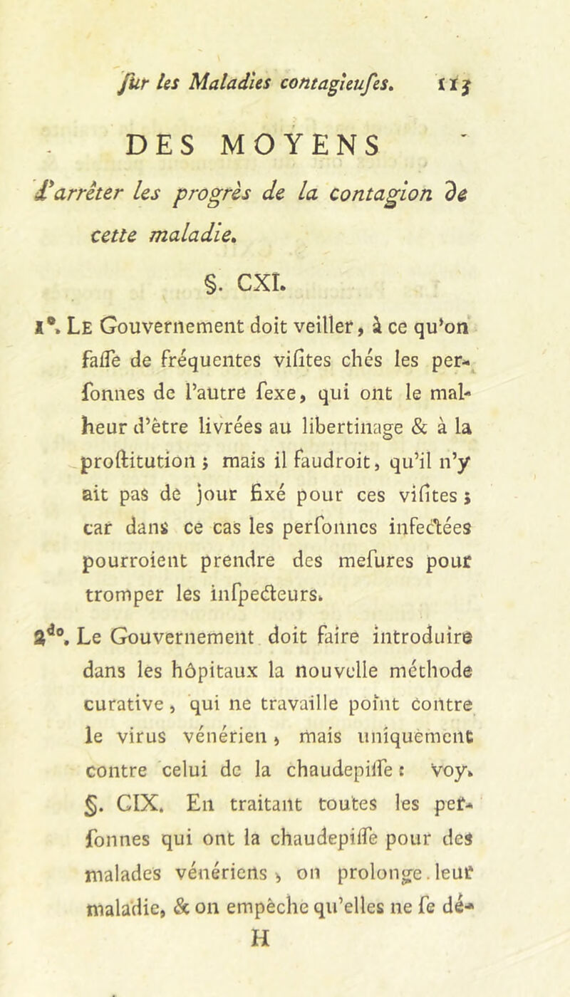 DES MOYENS f arrêter les progrès de la contagion de cette maladie» §. CXÎ. *•» Le Gouvernement doit veiller, à ce qu*on faffe de Fréquentes vifîtes chés les per-^ fonnes de l’autre fexe, qui ont le mal- heur d’être livrées au libertinage & à la proftitution j mais il Faudroit, qu’il n’y ait pas de jour fixé pour ces vifites 5 car dans ce cas les perFoilncs inFedlées pourroient prendre des mefures pour tromper les infpedeurs» 2’*®. Le Gouvernement doit Faire introduire dans les hôpitaux la nouvelle méthode curative, qui ne travaille point contre le virus vénérien, mais uniquèment contre celui de la chaudepilFe : voy» CIX. En traitant toutes les pef- fonnes qui ont la chaudepilFe pour des malades vénériens, on prolonge.leur maladie, & on empêche qu’elles ne fe dé- H