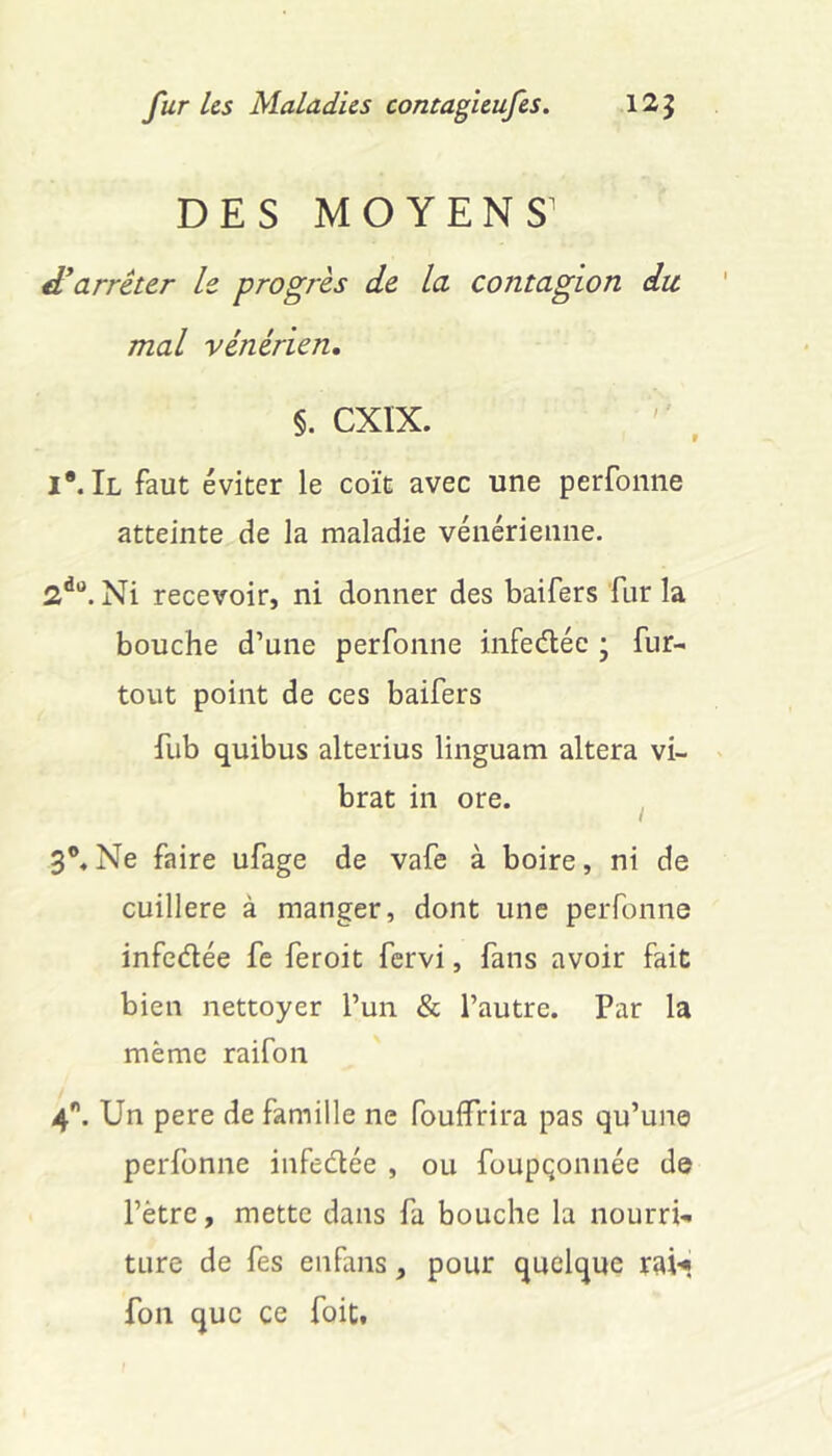 DES MOYENS d*arrêter le progrès de la contagion dit mal vénérien, §. CXÏX. iMl faut éviter le coït avec une perfoniie atteinte de la maladie vénérienne. Ni recevoir, ni donner des baifers fur la bouche d’une perfonne infedéc ; fur- tout point de ces baifers fiib quibus alterius liiiguam altéra vi- brât in ore. ^ Ne faire ufage de vafe à boire, ni de cuillère à manger, dont une perfonne infedée fe feroit fervi, fans avoir fait bien nettoyer l’un & l’autre. Par la même raifon 4. Un pere de famille ne fouffrira pas qu’une perfonne infedée , ou foupçonnée de l’ètre, mette dans fa bouche la nourri- ture de fes enfans, pour quelque rai-« fon que ce foit.