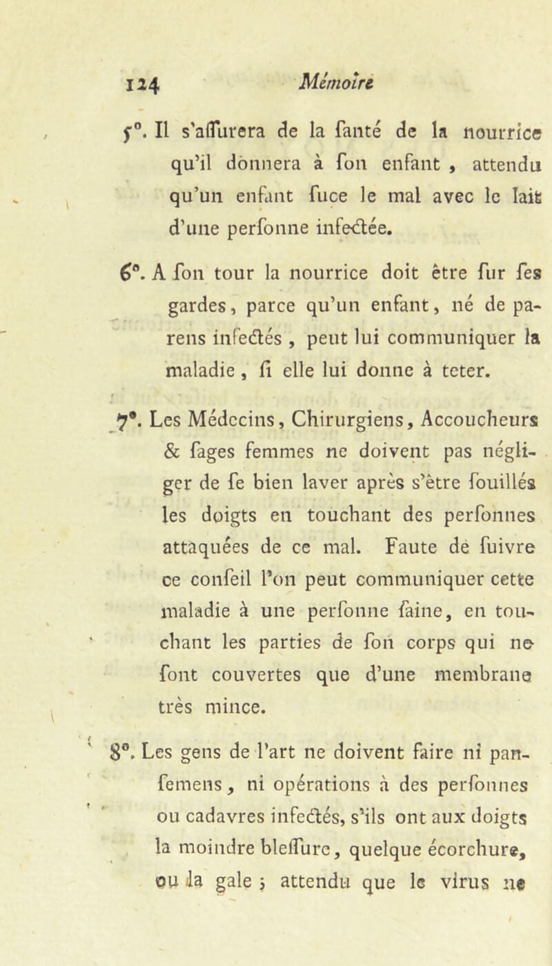 Mcnioîrc f®. Il s'aflurera de la fauté de la nourrice qu’il donnera à fon enfant , attendu qu’un enfant fuce le mal avec le laifc d’une perfonne infediée, A fon tour la nourrice doit être fur fes gardes, parce qu’un enfant, né de pa- reils infedés , peut lui communiquer la maladie, fi elle lui donne à teter. f 9*. Les Médecins, Chirurgiens, Accoucheurs & fages femmes ne doivent pas négli- ger de fe bien laver après s’ètre fouillés les doigts en touchant des perfonnes attaquées de ce mal. Faute dé fuivre ce confeil l’on peut communiquer cette maladie à une perfonne faine, en tou- chant les parties de fon corps qui no font couvertes que d’une membrana très mince. 8®. Les gens de l’art ne doivent faire ni pan- femens, ni opérations à des perfonnes ou cadavres infedés, s’ils ont aux doigts la moindre blelfurc, quelque écorchure, OU lia gale j attendu que le virus ne