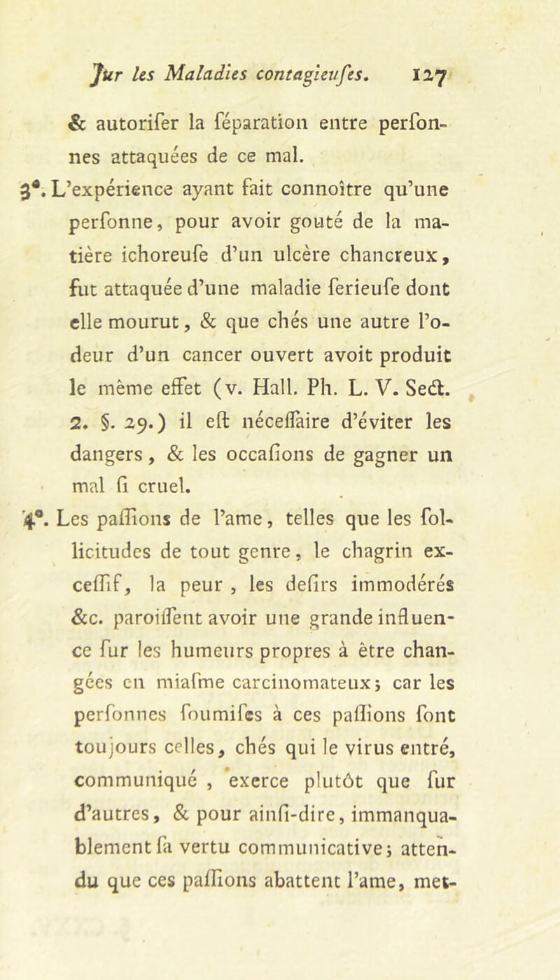 & autorifer la réparation entre perfon- nes attaquées de ce mal. 3*. L’expérience ayant fait connoître qu’une perfonne, pour avoir goûté de la ma- tière ichoreufe d’un ulcère chancreux, fut attaquée d’une maladie ferieufe dont elle mourut, & que chés une autre l’o- deur d’un cancer ouvert avoit produit le même effet (v. Hall. Ph. L. V. Seél. 2, §. 29.) il eft nécelïàire d’éviter les dangers, & les occafions de gagner un mal fi cruel. '4®. Les pallions de l’ame, telles que les fol- licitudes de tout genre, le chagrin ex- celfif, la peur , les defirs immodérés &c. paroilfent avoir une grande influen- ce fur les humeurs propres à être chan- gées en miafme carcinomateux j caries perfonnes foumifes à ces pallions font toujours celles, chés qui le virus entré, communiqué , exerce plutôt que fur d’autres, & pour ainfi-dire, immanqua- blement fa vertu communicativci atten- du que ces pallions abattent l’ame, met-