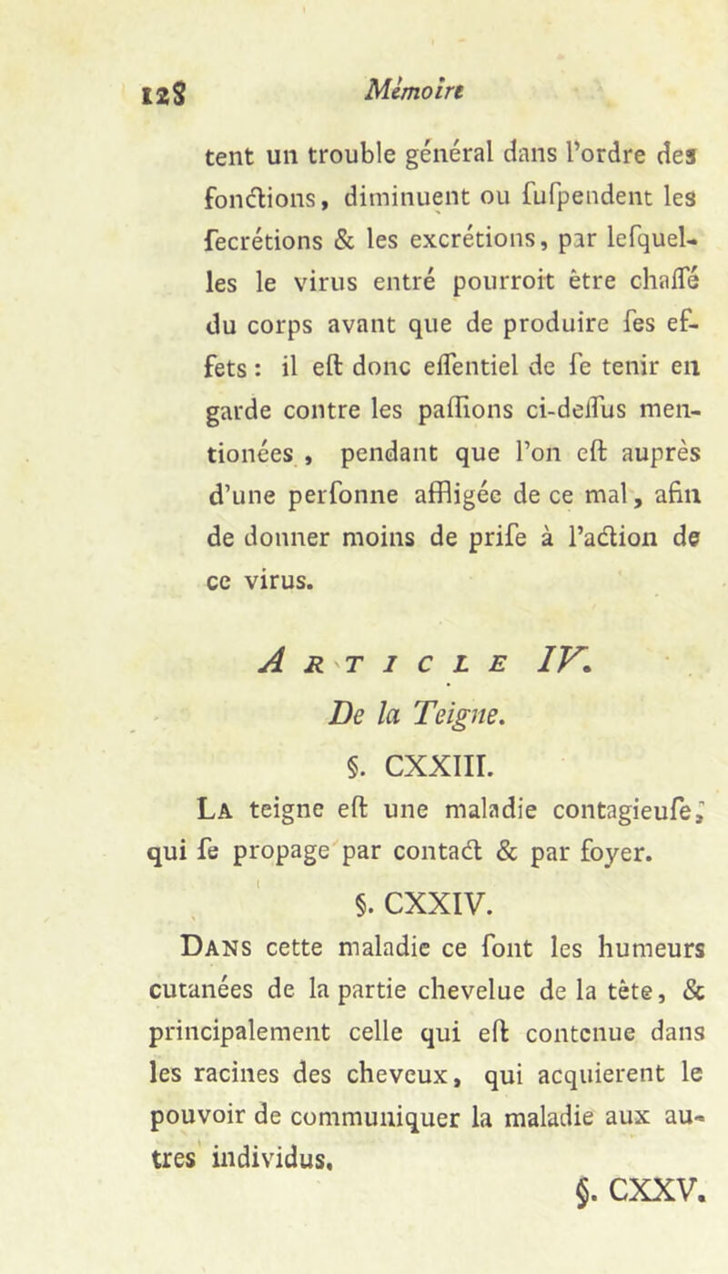 tent un trouble général dans l’ordre des fondions, diminuent ou fufpeudent les fecrétions & les excrétions, par lefquel- les le virus entré pourroit être chalTé du corps avant que de produire fes ef- fets : il eft donc elTentiel de fe tenir en garde contre les pallions ci-delTus men- tionées , pendant que l’on eft auprès d’une perfonne affligée de ce mal, afin de donner moins de prife à l’adion de ce virus. Article IV* De la Teigne. §. CXXIIL La teigne eft une maladie contagieufe, qui fe propage par contad & par foyer. §. exxiv. Dans cette maladie ce font les humeurs cutanées de la partie chevelue de la tète, & principalement celle qui eft contenue dans les racines des cheveux, qui acquièrent le pouvoir de communiquer la maladie aux au- tres’ individus. §. exxv.