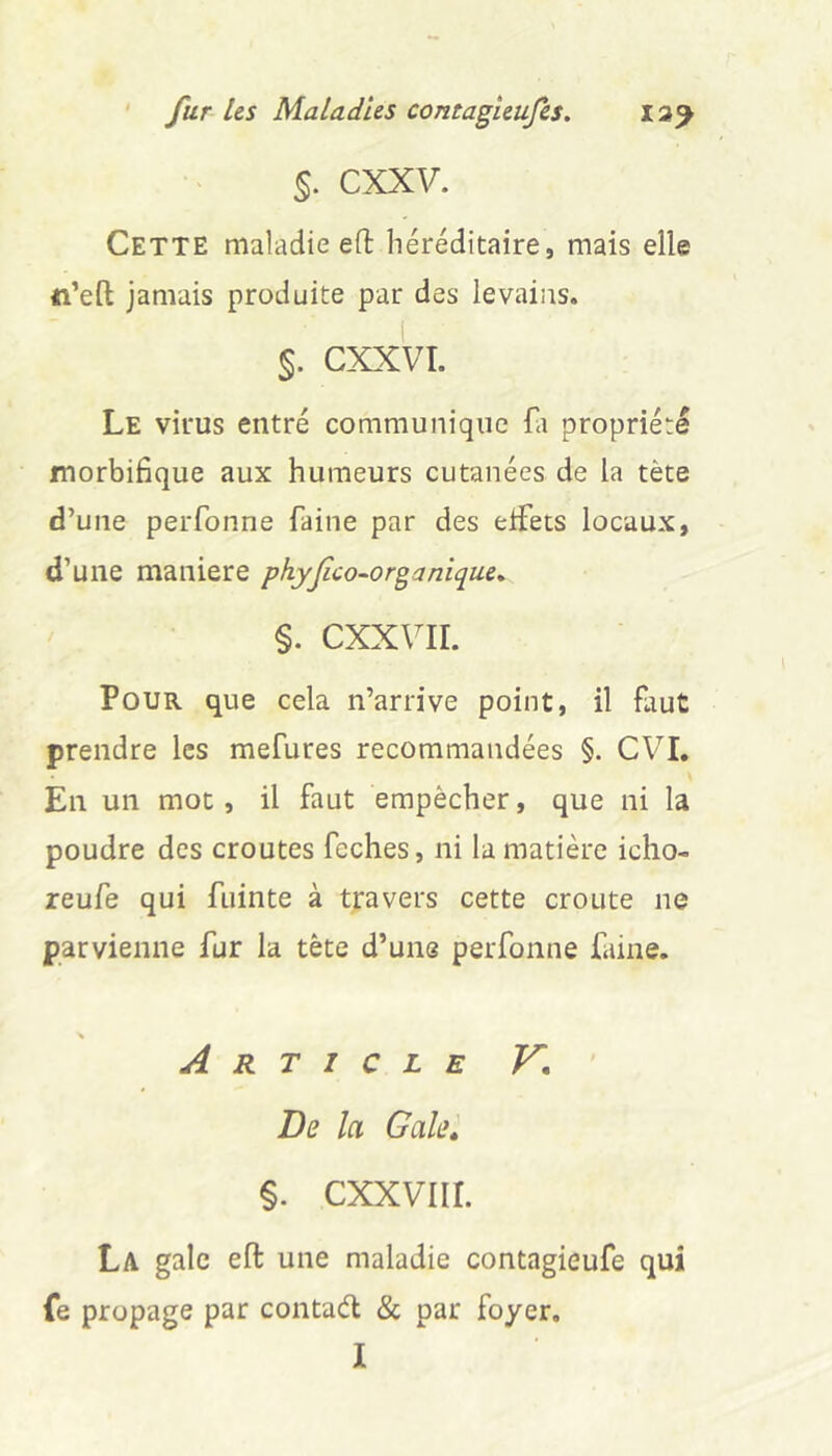 §. CXXV. Cette maladie eft héréditaire, mais elle ti’eft jamais produite par des levains. CXXVI. Le virus entré communique Li propriété morbifique aux humeurs cutanées de la tète d’une perfonne faine par des eifets locaux, d’une maniéré pkyjîco-organique^ §. cxx\ir. Pour que cela n’arrive point, il faut prendre les mefures recommandées §. CVI, En un mot, il faut empêcher, que ni la poudre des croûtes feches, ni la matière icho- reufe qui fuinte à travers cette croûte ne parvienne fur la tête d’une perfonne faine. % Article V, ' De la Galei %. cxxviir. La gale eft une maladie contagieufe qui (e propage par contad & par foyer.