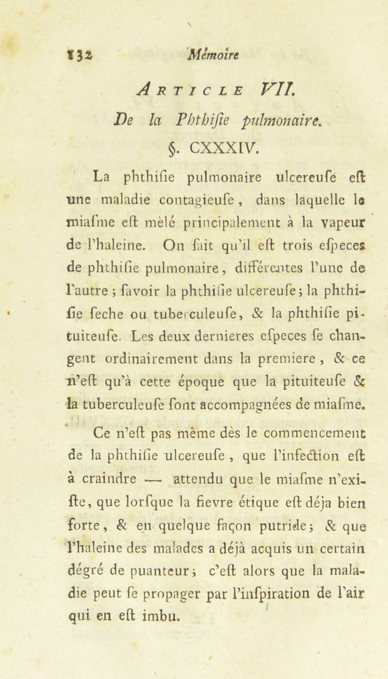 Article VU, De la Phthijîe pulmonaire. §. CXXXIV. La phthiGe pulmonaire ulcereufe efl: une maladie contagieufe , dans laquelle le miafme eft mêlé principalement à la vapeur de l’haleine. On fait qiril eft trois eljieces de phthiGe pulmonaire, diiférejites l’une de l'autre ; favoir la phthiGe ulcereufe; la phthi- iîe feche ou tuberculeufe, & la phthiGe pi- tuiteufe. Les deux dernieres efpeces fe chan- gent ordinairement dans la première, & ce n’eft qu’à cette époque que la pituiteufe & la tuberculeufe font accompagnées de miafme. Ce n’eft pas même dès le commencement de la phthiGe ulcereufe , que l’infeélion eft à craindre — attendu que le miafme n’exi- fte, que lorfque la Gevre étique eft déjà bien forte, & eji quelque façon putride; & que l’haleine des malades a déjà acquis un certain dégré de puanteur; c’eft alors que la mala- die peut fe propager par l’infpiration de l’air qui en eft imbu.