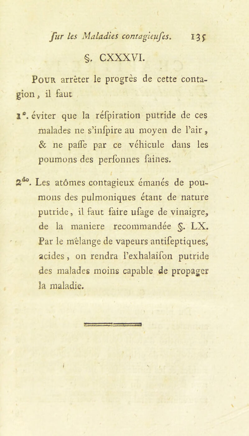 %, CXXXVI. Pour arrêter le progrès de cette conta- gion , il faut 1®. éviter que la réfpiration putride de ces malades ne s’infpire au moyen de l’air, & ne pafle par ce véhicule dans les poumons des perfonnes faines. Les atomes contagieux émanés de pou- mons des pulmoniques étant de nature putride, il faut faire ufage de vinaigre, de la maniéré recommandée §. LX. Par le mélange de vapeurs antifeptiques, acides, on rendra l’exhalaifon putride des malades moins capable de propager la maladie.