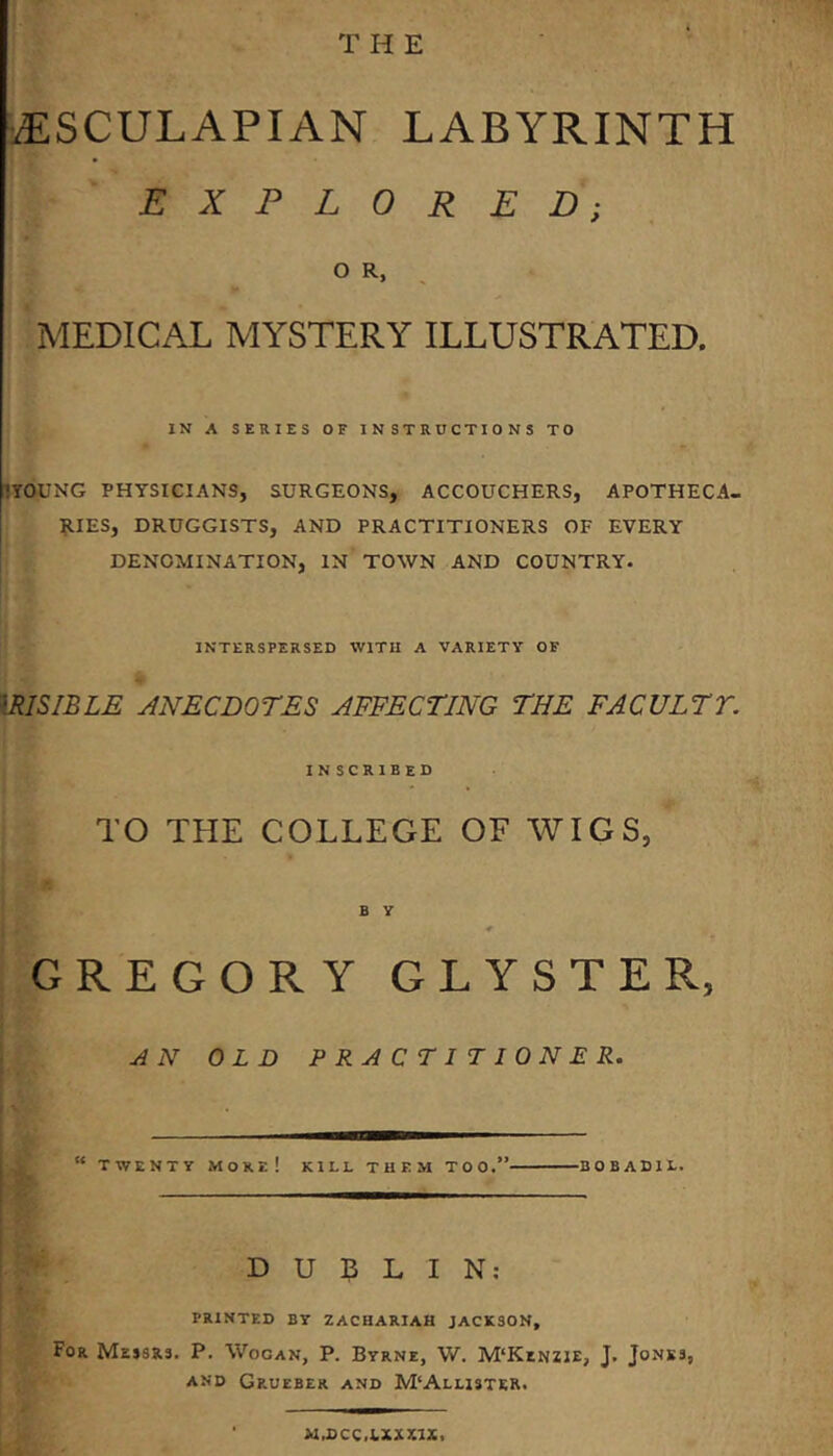 T H E iESCULAPIAN LABYRINTH EXPLORED; O R, MEDICAL MYSTERY ILLUSTRATED. IN A SERIES OF INSTRUCTIONS TO 1YOUNG PHTSICIANS, SURGEONS, ACCOUCHERS, APOTHECA- RIES, DRUGGISTS, AND PRACTITIONERS OF EVERY DENOMINATION, IN TOWN AND COUNTRY. INTERSPERSED WITH A VARIETY OF mSIBLE ANECDOTES AFFECTING THE FACULTT. IN scribed TO THE COLLEGE OF WIGS, B y * GREGORY CLYSTER, AN OLD PRACTITIONER. “ TWENTY More! kill them too.” bobadie. DUBLIN; PRINTED BY ZACHARIAH JACKSON, For Messrs. P. Wogan, P. Byrne, W. M‘Kenzie, J. Jones, AND Grueber and M‘Allister. M.DCC.I.XXK1X.