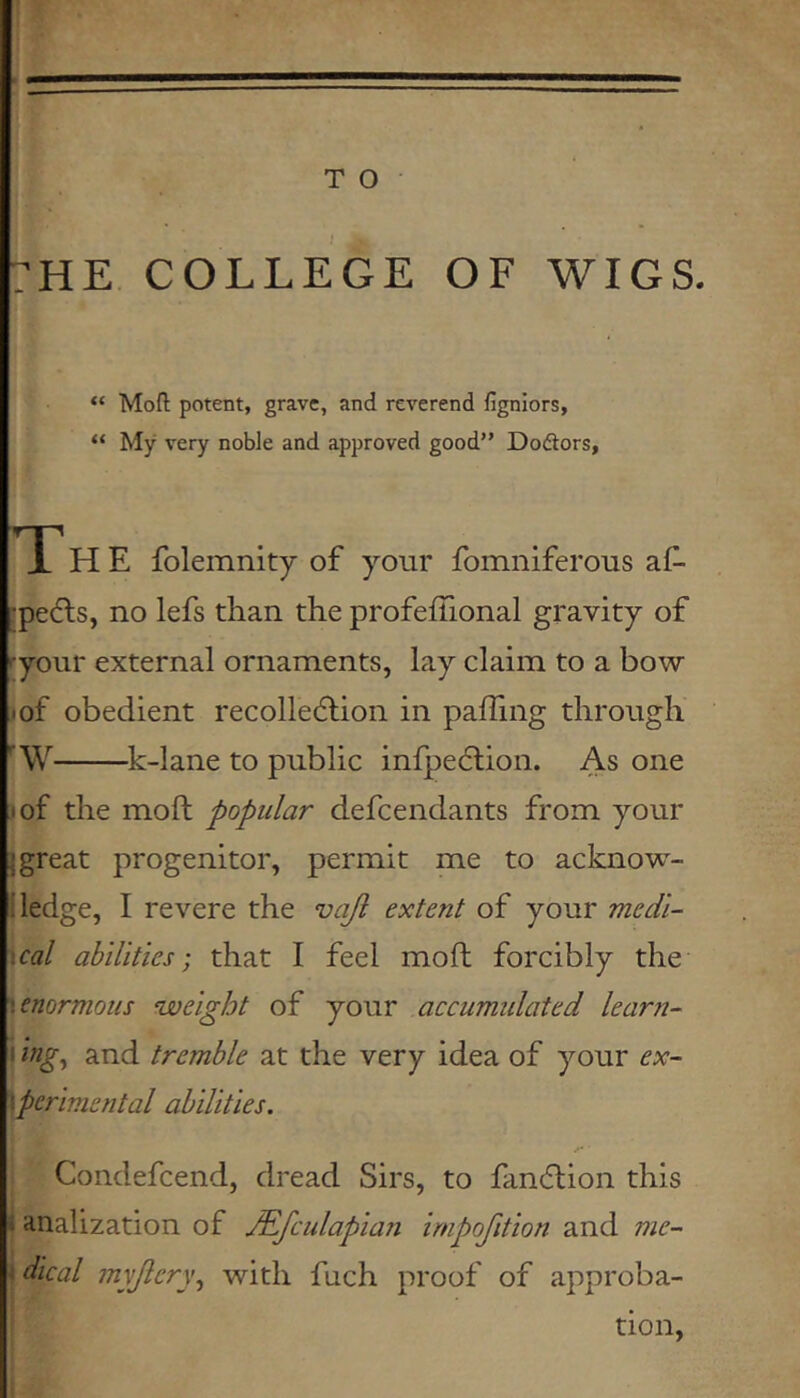 T O :he college of wigs. “ Moft potent, grave, and reverend figniors, “ My very noble and approved good” Dodiors, i' H E folemnity of your fomniferous af- :pe(fls, no lefs than the profefTional gravity of ryour external ornaments, lay claim to a bow I of obedient recolletflion in pafTing through ■W k-lane to public infpe6lion. As one lof the moll popular defcendants from your j great progenitor, permit me to acknow- i ledge, I revere the vajl extent of your medl- \cal abilities-, that I feel moft forcibly the y enormous ^weight of your accumulated lear?!- I hg, and tremble at the very idea of your ex- \perimental abilities. Condefcend, dread Sirs, to fancflion this 1 analization of .Mfculapian impofition and me-- 4 dical myjiery., with fuch proof of approba- tion,
