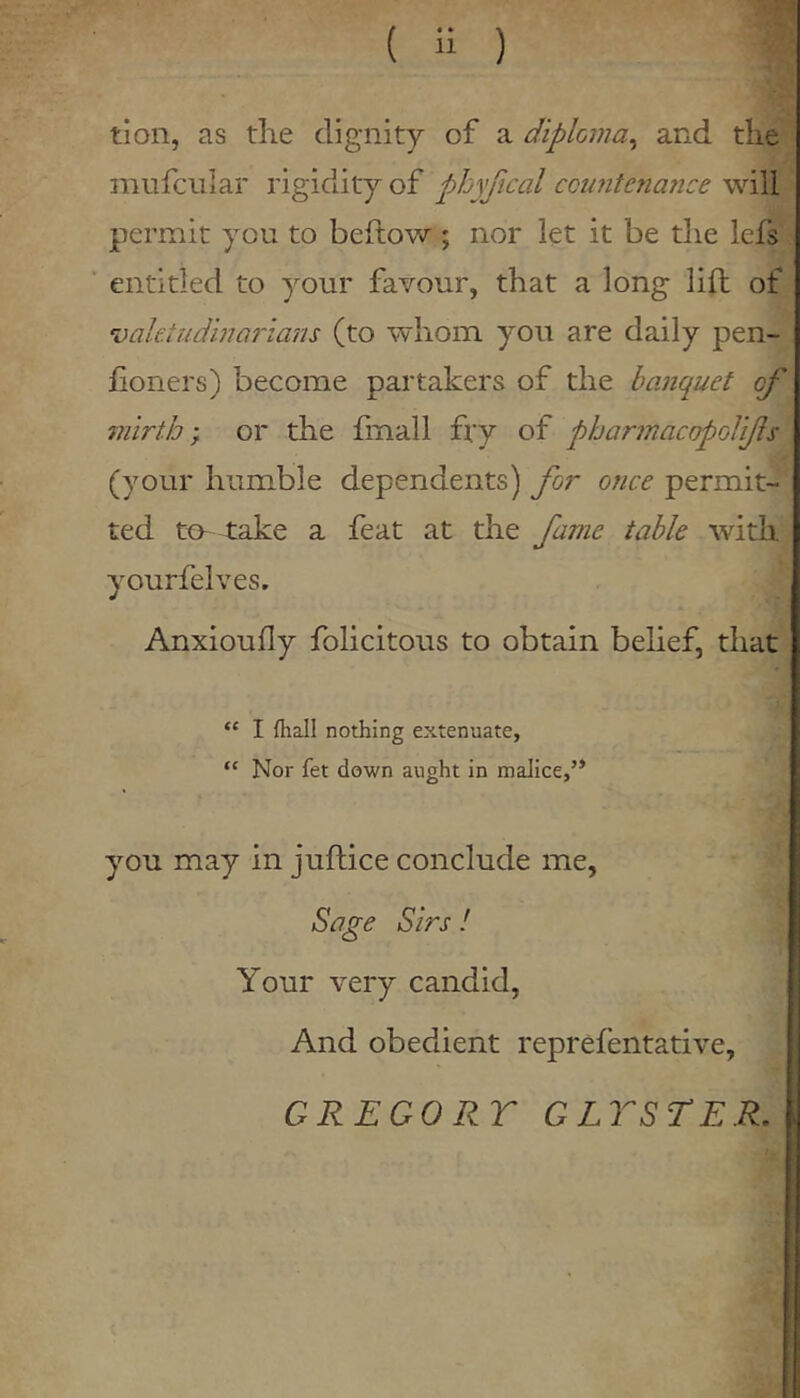 ( ii ) tion, as die dignity of a diploma^ and tlie miifcular rigidity of phyfical ccufitenance will permit you to bellow ; nor let it be die lefs entitled to your favour, that a long lift of ‘uahtudinQrians (to whom you are daily pen- lioners) become partakers of the banquet of mirth; or the Imall fry of pharinacopolifls (your humble dependents) for once permit- ted to- take a feat at the fame table with yourfelves. Anxioully folicitous to obtain belief, that “ I {hall nothing extenuate, “ Nor fet down aught in malice,’* you may in jufhice conclude me, Sage Sirs ! Your very candid. And obedient reprefentative, GREGORY GLTSTER.