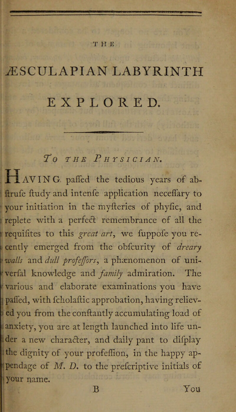 jEsculapian labyrinth EXPLORED. To THE Physician, H AVIN G pafled the tedious years of ab- ■ ftrufe ftudy and intenfe application necelTary to ■ your initiation in the myfteries of phyfic, and E replete with a perfect remembrance of all the I requifites to this great art, we fuppofe you re- . cently emerged from the obfcurity of dreary ? walls and dull profejfors, a phaenomenon of uni- ‘■verfal knowledge and family admiration. The f various and elaborate examinations you have I pafled, with fcholaftic approbation, having reliev- 5 ed you from the conftantly accumulating load of 1 anxiety, you are at length launched into life un- ider a new character, and daily pant to difplay I the dignity of your profeflion, in the happy ap- jpendage of M. D. to the prefcriptive initials of I your name, i i B You