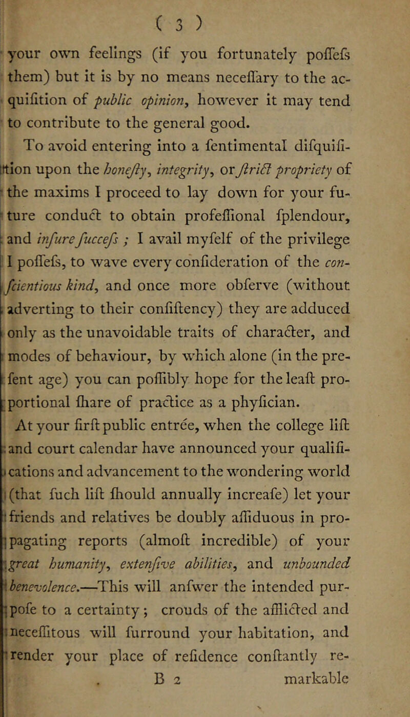 your own feelings (if you fortunately poffefs them) but it is by no means necelTary to the ac- quilition of public opinion, however it may tend to contribute to the general good. To avoid entering into a fentimental difquifi- tttion upon the honejly, integrity, or JiriB p7'opi'iety of  the maxims I proceed to lay down for your fu- ^ ture conduct to obtain profellional fplendour, . and infurefuccefs ; I avail myfelf of the privilege 1 poffefs, to wave every cdnfideration of the con- : fcientious kind, and once more obferve (without , adverting to their conliftency) they are adduced only as the unavoidable traits of character, and : modes of behaviour, by which alone (in the pre- fent age) you can poflibly hope for theleaft pro- ■portional fliare of practice as a phyfician. At your firft public entree, when the college lift :;and court calendar have announced your qualifi- j cations and advancement to the wondering world )(that fuch lift Ihould annually increafe) let your 1 friends and relatives be doubly affiduous in pro- ipagating reports (almoft incredible) of your \great humanity, extenftve abilities, and unbounded \benevolence.—^This will anfwer the intended pur- ^pofe to a certainty; crouds of the afflicted and ineceffitous will furround your habitation, and t render your place of relidence conftantly re- B 2 markable