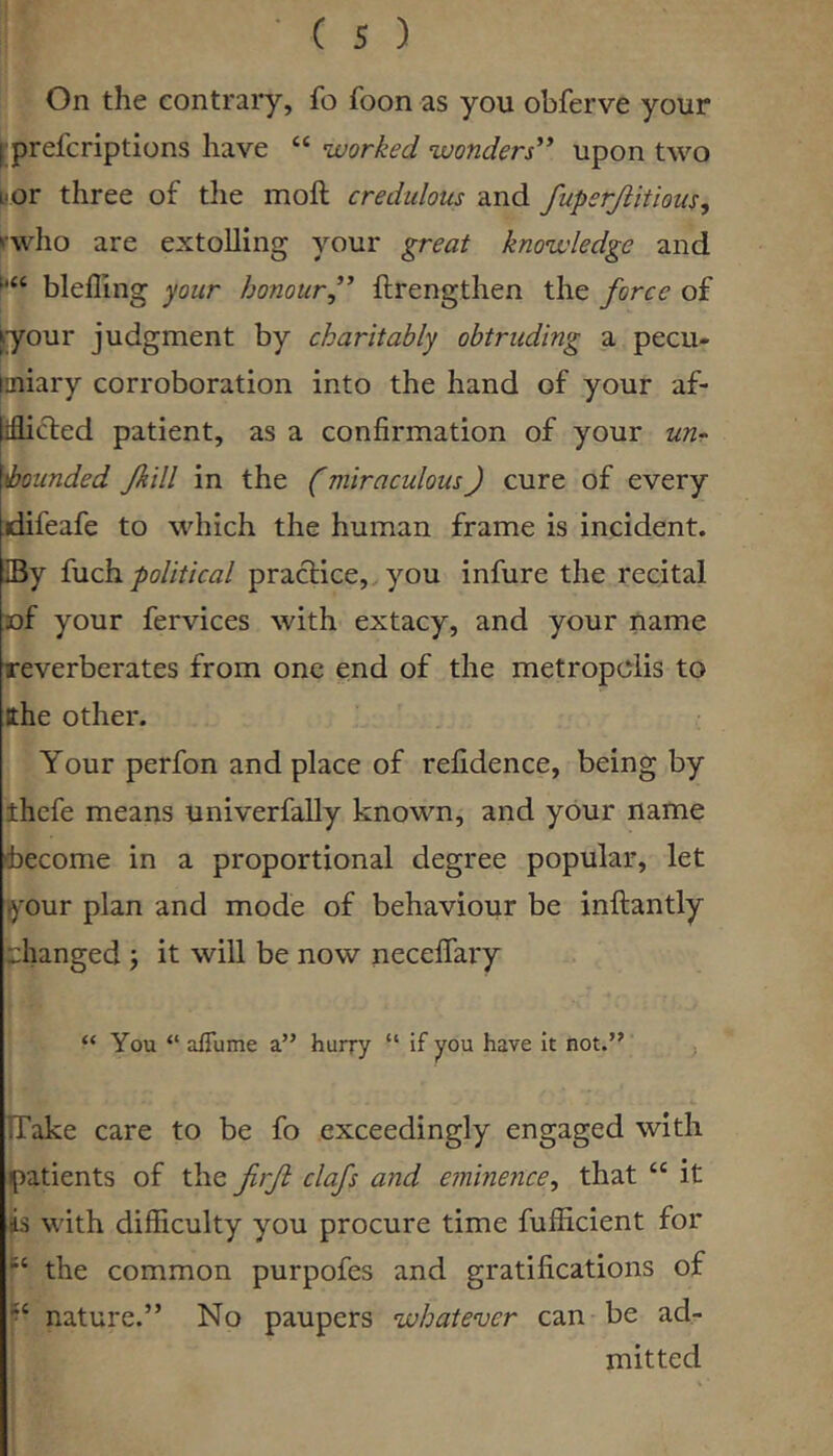 ■ C s ) On the contrary, fo foon as you obferve your fprefcriptions have “ worked wonders^* upon two L'Or three of the moll credulous and fuperjlitious, rwho are extolling your great knowledge and blelling your honour” llrengthen the force of jyour judgment by charitably obtruding a pecu- laiiary corroboration into the hand of your af- liflifted patient, as a confirmation of your ibounded Jkill in the (miraculous) cure of every jdifeafe to which the human frame is incident. IBy fuch political practice,, you infure the recital of your fervices with extacy, and your name reverberates from one end of the metropolis to the other. Your perfon and place of refidence, being by thefe means univerfally known, and your name become in a proportional degree popular, let your plan and mode of behaviour be inllantly :::hanged ; it will be now necelfary “ You “ afiume a” hurry “ if you have it not.” . TTake care to be fo exceedingly engaged with patients of the firft clafs and eminence^ that “ it iis with difficulty you procure time fufficient for the common purpofes and gratifications of nature.” No paupers whatever can be ad- mitted