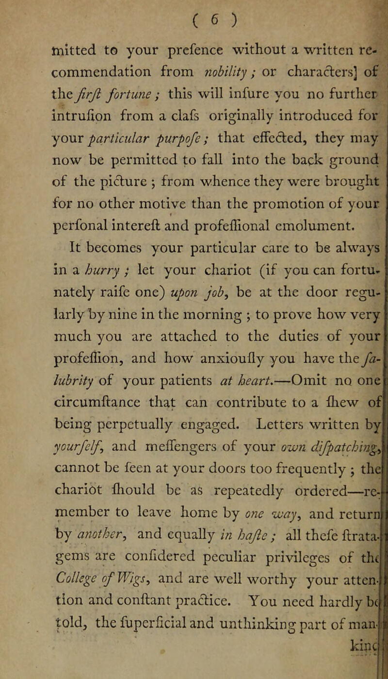 mitted to your prefence without a written re- commendation from nobility; or characters] of thefortune ; this will infure you no further intrulion from a clafs originally introduced for yo\xv particular purpofe; that effefted, they may now be permitted to fall into the back ground of the picture j from whence they were brought for no other motive than the promotion of your I perfonal intereft and profeflional emolument. It becomes your particular care to be always in a hurry ; let your chariot (if you can fortu- nately raife one) upon job, be at the door regu- larly by nine in the morning ; to prove how very much you are attached to the duties of your profeflion, and how anxioully you have the fa- lubrity of your patients at heart.—Omit no one circumftance that can contribute to a fliew of being perpetually engaged. Letters written by yourfelf, and melfengers of your own difpatchmg., cannot be feen at your doors too frequently ; the chariot fhould be as repeatedly ordered—re- member to leave home by one way, and return by another, and equally in hajie ; all thefe ftrata- gems are conhdered peculiar privileges of thf College of Wigs, and are well worthy your atten- tion and conftant practice. You need hardly be )l fold, the fuperficial and unthinking part of man- ii kipc i: