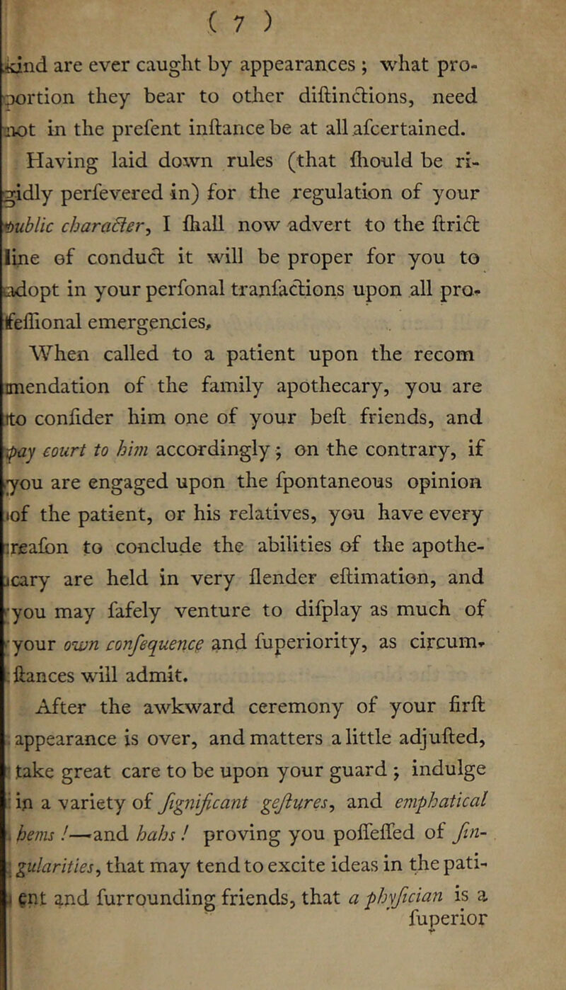 jidnd are ever caught by appearances ; what pro- 'portion they bear to other diftinclions, need aiot in the prefent inftancebe at all afcertained. Having laid down rules (that fiiould be ri- gidly perfevered in) for the regulation of your mblic chamber^ I fball now advert to the ftridt line of conducf it will be proper for you to adopt in your perfonal tranfaclions upon all pro^ feffional emergencies. When called to a patient upon the recom anendation of the family apothecary, you are rto confider him one of your bell friends, and court to him accordingly; on the contrary, if i;you are engaged upon the fpontaneous opinion tof the patient, or his relatives, you have every ireafon to conclude the abilities of the apothe- icary are held in very flender eftimation, and '•you may fafely venture to difplay as much of '•your own confequenc^ and fuperiority, as circum^- ; ftances will admit. After the awkward ceremony of your firft appearance is over, and matters a little adjufted, : take great care to be upon your guard ; indulge : in a variety of fignificant gejiures, and emphatical . hems !—and hahs ! proving you poffelTed of fin- ; gularities^ that may tend to excite ideas in the pati- i Qnt and furrounding friends, that a phyfician is a fuperior