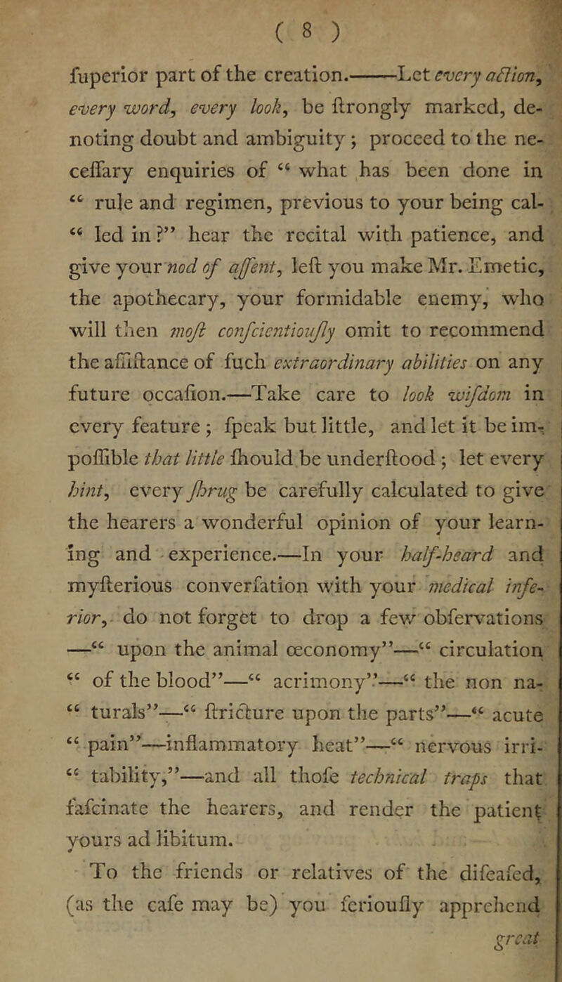 fuperior part of the creation. luZt every aflion, every word, every look, be ftrongly marked, de- noting doubt and ambiguity ; proceed to the ne- ceffary enquiries of “ what has been done in rule and regimen, previous to your being cal- “ led in ?” hear the recital with patience, and give your nod of ajfent, left you make Mr. Emetic, the apothecary, your formidable enemy, who will then 7noJi confcicntioujly omit to recommend the aftiftance of fuch extraordinary abilities on any future occafion.—Take care to look wifdom in every feature ; fpeak but little, and let it be iiUr poffible that little fhould be underftood ; let every hint, every Jhrug be carefully calculated to give the hearers a wonderful opinion of your learn- ing and experience.—In your half-heard and myfterious converfation with your medical infe- rior,- do not forget to drop a few obfervations —“ upon the animal ceconomy”—“ circulation of the blood”—“ acrimony”—“ the non na- “ turals”—“ ftricture upon the parts”—“ acute “ pain”—inflammatory heat”—nervous irri- “ tability,”—and all thofe technical traps that fafeinate the hearers, and render the patient vours ad libitum. * To the friends or relatives of the difeafed, (as the cafe may be) you ferioufly apprehend great