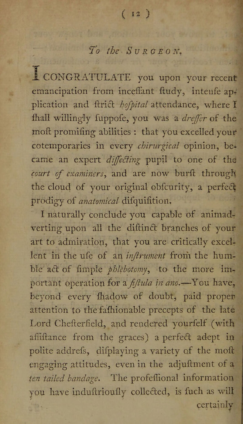 1. CONGRATULATE you upon your recent emancipation from inceliant ftudy, inteiife ap- plication and ftrict hofpital attendance, where I fliall willingly fuppofe, you was a drejfer of the moft promiling abilities : that you excelled your cotemporaries in every chirurgteal opinion, be- came an expert dijfeding pupil to one of the court of examiners^ and are now bui*ft through the cloud of your original obfeurity, a perfect prodigy of anatomical difquifition. I naturally conclude you capable of animadr verting upon all the diftindl: branches of your art to admiration, that you are critically excel- lent in the ufe of an injirument from the hum- ble act of fimple phlebotomy^ to the more im- portant operation for a fiftula in ano,-—You have, beyond every fhadow of doubt, paid proper attention to the fafhionable precepts of the late Lord Chefterfield, and rendered yourfelf (with aliiftance from the graces) a perfecT adept in polite addrefs, difplaying a variety of the moft engaging attitudes, even in the adjuftment of a ten tailed bandage. The profelTional information you have induftrioufly collected, is fuch as will f certainly