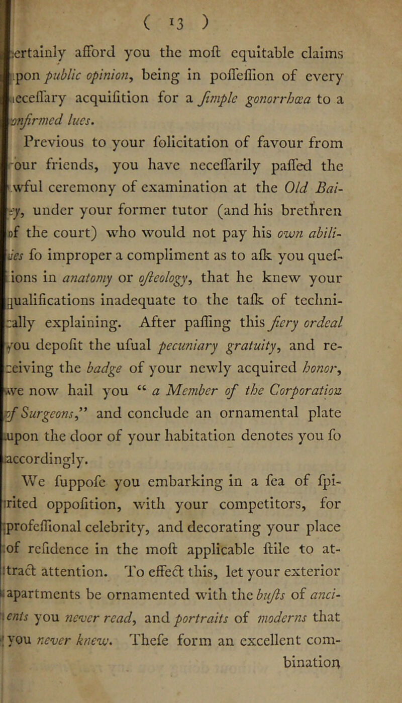 I ( 13 ) certainly afford you the moft equitable claims ipon public opinion^ being in poffeffion of every tieceffary acquilition for a firnple gonorrhoea to a mjirined lues. Previous to your felicitation of favour from rbur friends, you have neceffarily paffed the i.wful ceremony of examination at the Old Bai- vy, under your former tutor (and his brethren »f the court) who would not pay his own abilU ves fo improper a compliment as to alk you quef- Lions in anatomy or ojieology^ that he knew your qualifications inadequate to the talk of techni- :ally explaining. After paffing this Jiery ordeal you depofit the ufual pecuniary gratuity., and re- ceiving the badge of your newly acquired honor., Rve now hail you “ a Member of the Corporation rf Surgeons f and conclude an ornamental plate lupon the door of your habitation denotes you fo accordingly. We fuppofe you embarking in a fea of fpi- irited oppofition, with your competitors, for jprofelfional celebrity, and decorating your place :of rcfidencc in the moft applicable ftile to at- Itract attention. To effect this, let your exterior * apartments be ornamented with xhcbujls of anci- ^enis you nenjer read, portraits of moderns that 'you never knew. Thefe form an excellent com- bination