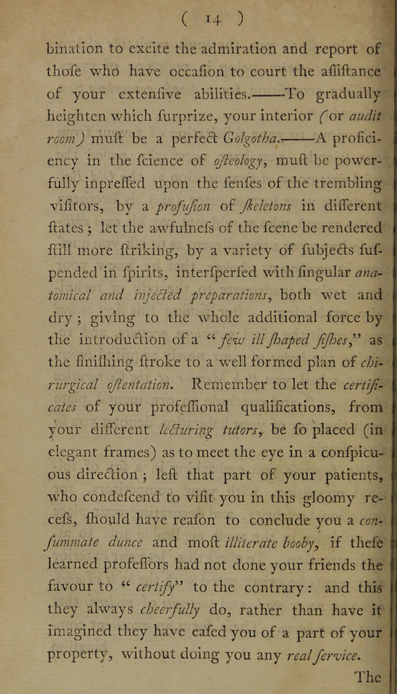 ( >4 ) binalion to excite the admiration and report of thofe who have occahon to court the affiftance of your extenfive abilities. To gradually heighten whicli furprize, your interior (or audit room) muft be a perfect Golgotha. A profici- ency in the fcience of ojleology., muft be power- fully inprefted upon the fenfes of the trembling vifitors, by a profufion of Jkeletom in different ftates ; let the awfulncfs of the feene be rendered ftill more ftriking, by a variety of fubjects fuf- pended in fpirits, interfperfed with fingular ana- tomical and injected preparations, both wet and dry ; giving to the whole additional force by the introduction of a few ill foaped fijhesf as the finifliing ftroke to a well formed plan of ebi- rurgical ojlentation. Remember to let the certifi- cates of your profeftional qualifications, from your different Icduring tutors, be fo placed (in elegant frames) as to meet the eye in a confpicu- ous direction ; left that part of your patients, who condefeend to vifit you in this gloomy re- cefs, fhotild have reafon to conclude you a con- fummate dunce and moft illiterate booby, if thefe learned profeffors had not done your friends the favour to “ certify^' to the contrary: and this they always cheerfully do, rather than have it imagined they have eafed you of a part of your property, without doing you any realfervice. The