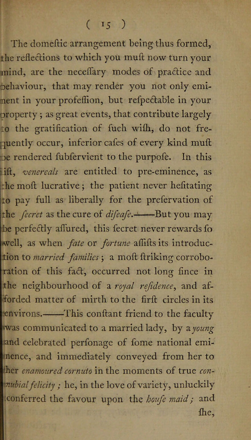 ( >5 ) The domeftic arrangement being thus formed, the refleclions to which you muft now turn your unind, are the neceffary modes of practice and 6ehaviour, that may render you not only emi- nent in your profeflion, but refpeflable in your property; as great events, that contribute largely :o the gratification of fuch w'ifli, do not fre- fjuently occur, inferior cafes of every kind muft pe rendered fubfervient to the purpofe. In this lift, ‘venereals are entitled to pre-eminence, as :he moft lucrative ; the patient never hefitating to pay full as liberally for the prefervation of the fecret as the cure of difeafe.-^ But you may be perfectly aflured, this fecret never rewards fo well, as when fate or fortune aflifts its introduc- tion to married families ; a moft ftriking corrobo- ration of this fact, occurred not long fince in the neighbourhood of a royal reftdence, and af- forded matter of mirth to the firft circles in its environs. This conftant friend to the faculty nvas communicated to a married lady, by nyoung land celebrated perfonage of fome national emi- mence, and immediately conveyed from her to flier enamoured cornuto ih the moments of true con- vnubialfelicity; he, in the love of variety, unluckily '.conferred the favour upon the houfe maid; and fhe.