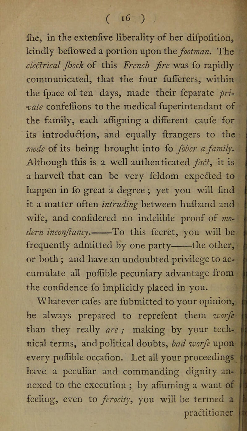 llic, in the extcnfive liberality of her difpofition, kindly bellowed a portion upon the footman. The electrical foock of this French fire was fo rapidly communicated, that the four fufferers, within the fpace of ten days, made their feparate pri- ‘vate confellions to the medical fuperintendant of the family, each alTigning a different caufe for i its introdu6lion, and equally llrangers to the mode of its being brought into fo fober a family. Although this is a well authenticated fad, it is a harvell that can be very feldom expected to happen in fo great a degree ; yet you will find I it a matter often intruding between hufband and wife, and confidered no indelible proof of mo- dern inconftancy. To this fecret, you will be frequently admitted by one party the other, or both ; and have an undoubted privilege to ac- i cumulate all pollible pecuniary advantage from [j the confidence fo implicitly placed in you. | Whatever cafes are fubmitted to your opinion, r| be always prepared to reprefent them worfe || than they really are; making by your tech- ja nical terms, and political doubts, bad ‘vcorfe upon |j| every pollible occafion. Let all your proceedings 8 have a peculiar and commanding dignity an- le nexed to the execution ; by alTuming a want of | feeling, even to ferocity, you will be termed a | h praclitioner jlw