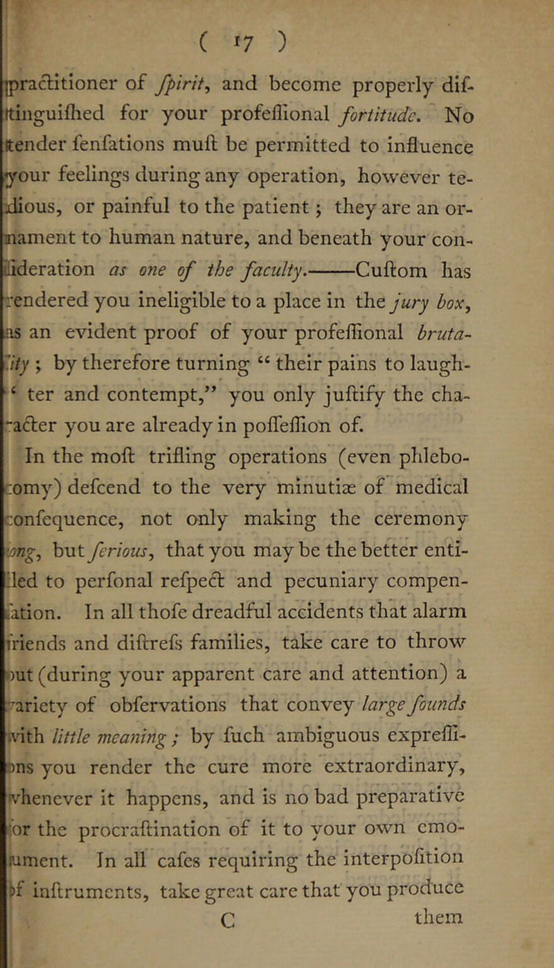 ( <7 ) ]praclitioner of fpirit, and become properly dif- ttinguiflied for your profeffional fortitude. No tender fenfations muft be permitted to influence your feelings during any operation, however te- dious, or painful to the patient; they are an or- mament to human nature, and beneath your con- ifideration as one of the faculty. Cuftom has rendered you ineligible to a place in tho-jury box^ as an evident proof of your profeflional bruta- lity ; by therefore turning “ their pains to laugh- ‘‘ ter and contempt,” you only juftify the cha- acler you are already in pofleflion of. In the mofl: trifling operations (even phlebo- tomy) defcend to the very minutiae of medical fonfequence, not only making the ceremony mg, hvit ferious, that you may be the better enti- lled to perfonal refpeft and pecuniary compen- sation. In all thofe dreadful accidents that alarm mends and diftrefs families, take care to throw out (during your apparent care and attention) a •variety of obfervations that convey large founds ivith little meaning; by fuch ambiguous exprelli- ons you render the cure more extraordinary, «vhenever it happens, and is no bad preparative i{or the procraftination of it to your own emo- pament. In all cafes requiring the interpofltion bf inftruments, take great care that you produce C them t