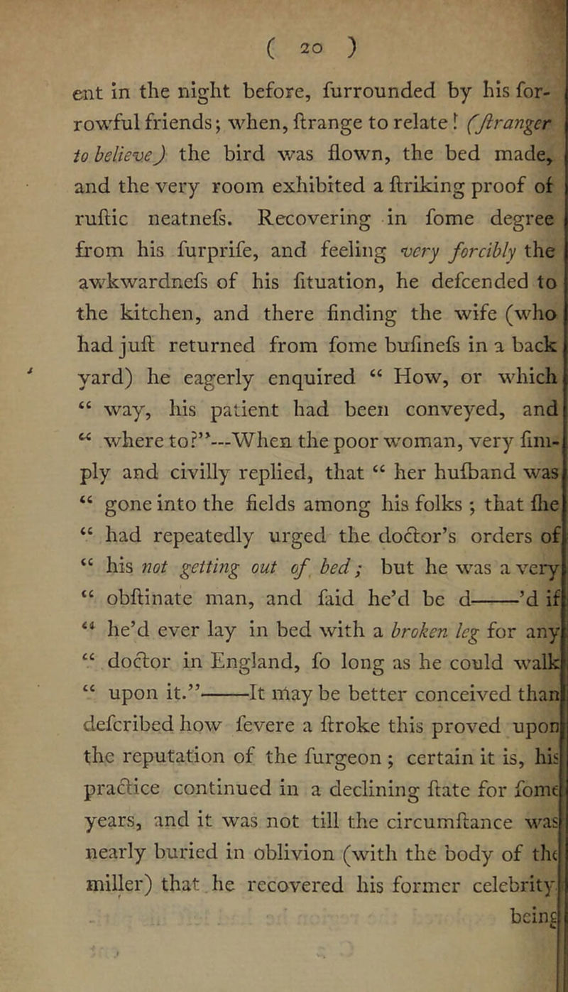 ent m the night before, furrounded by his for- rowful friends; when, ftrange to relate 1 (Jiranger to believeJ the bird was flown, the bed made, and the very room exhibited a ftriking proof of ruflic neatnefs. Recovering in fome degree from his furprife, and feeling very forcibly the awkwardnefs of his fituation, he defcended to the kitchen, and there finding the wife (who had juft returned from fome bufmefs in a back yard) he eagerly enquired “ How, or which “ way, his patient had been conveyed, and ^ where to?’^—When the poor woman, very fim- ply and civilly replied, that “ her hufband was “ gone into the fields among his folks ; that flie “ had repeatedly urged the doctor’s orders of ‘‘ his not getting out of, bed; but he was a very “ obftinate man, and faid he’d be d ’d if he’d ever lay in bed with a broken leg for any “ doctor in England, fo long as he could walk “ upon it.” It may be better conceived than defcribed how fevere a ftroke this proved upon the reputation of the furgeon ; certain it is, his pra6tice continued in a declining ftate for fome years, and it was not till the circumftance v'^as nearly buried in oblivion (with the body of the miller) that. he recovered his former celebrity. beinc