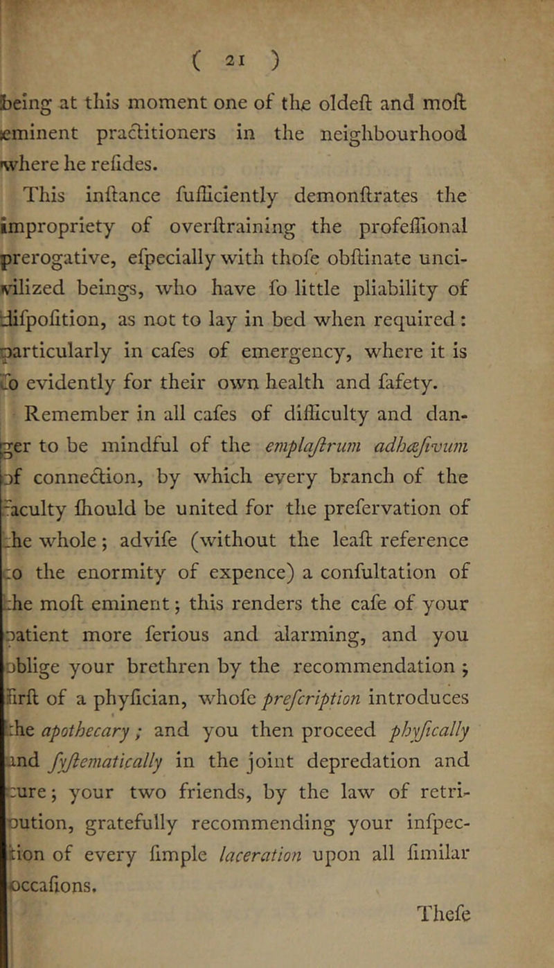 Sbeing at this moment one of the oldeft and moft eminent practitioners in the neighbourhood where he refides. This inftance fuillciently demonftrates the impropriety of overftraining the profelTional prerogative, efpecially with thofe obftinate unci- vilized beings, who have fo little pliability of difpolition, as not to lay in bed when required: particularly in cafes of emergency, where it is Ilo evidently for their own health and fafety. Remember in all cafes of difficulty and dan- ger to be mindful of the emplajlruin adhc^efivimi of connection, by which every branch of the .-acuity ffiould be united for the prefervation of rile whole; advife (without the leaft reference CO the enormity of expence) a confultation of the moft eminent; this renders the cafe of your oatient more ferious and alarming, and you oblige your brethren by the recommendation ; firft of a phyftcian, whofc prefcription introduces « che apothecary; and you then proceed phyfically und fyjiematically in the joint depredation and wure; your two friends, by the law of retri- Dution, gratefully recommending your infpec- fcion of every fimple laceration upon all fimilar occafions. Thefe