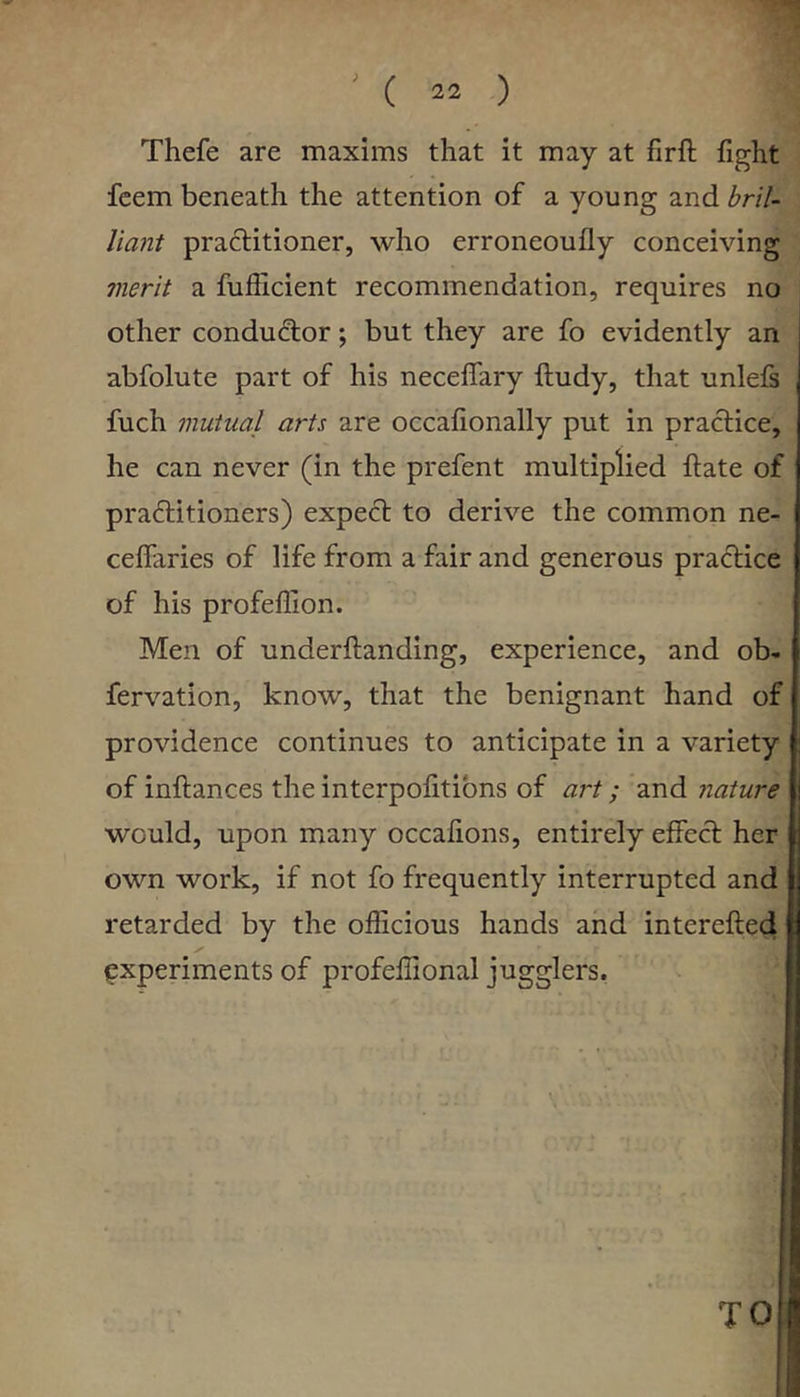 Thefe are maxims that it may at firft fight fcem beneath the attention of a young and bril- liant practitioner, who erroneoufly conceiving merit a fufficient recommendation, requires no other conductor; but they are fo evidently an abfolute part of his neceflary lludy, that unlels fuch mutual arts are occafionally put in practice, he can never (in the prefent multiplied ftate of practitioners) expect to derive the common ne- celfaries of life from a fair and generous practice of his profeffion. Men of underftanding, experience, and ob- fervation, know, that the benignant hand of providence continues to anticipate in a variety of inftances the interpolitibns of art; and nature would, upon many occafions, entirely effect her own work, if not fo frequently interrupted and retarded by the officious hands and interefted experiments of profeffional jugglers, TO