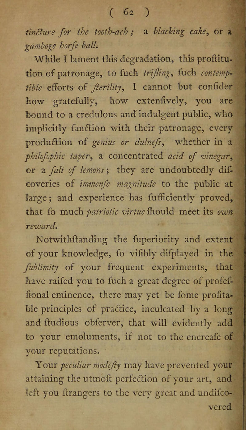 tincfure for the tooth-ach; a blacking cake, or a gamboge horfe ball. While I lament this degradation, this proftitu- tion of patronage, to fuch trifling, fuch contemp- tible efforts of Jlerility, 1 cannot but confider how gratefully, how extenfively, you are bound to a credulous and indulgent public, who implicitly fandlion with their patronage, every produflion of genius or dulnefs, whether in a philofophic taper, a concentrated acid of vinegar, or a fait of lemons; they are undoubtedly dif- coveries of immenfe magnitude to the public at large; and experience has fufEciently proved, that fo much patriotic virtue fliould meet its own reward. Notwithftanding the fuperiority and extent of your knowledge, fo vifibly difplayed in the fublimity of your frequent experiments, that have raifed you to fuch a great degree of profef- fional eminence, there may yet be fome profita- ble principles of practice, inculcated by a long and ftudious obferver, that will evidently add to your emoluments, if not to the encreafe of your reputations. Your peculiar modefty may have prevented your attaining the utmofi; perfection of your art, and left you flrangers to the ver\^ great and undifeo- vered