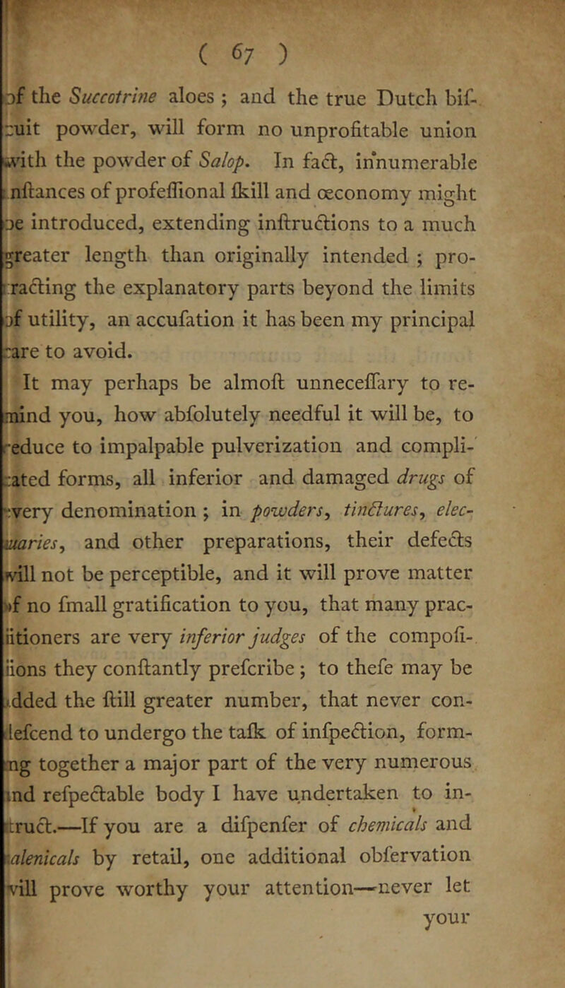 of the Succotrhie aloes ; and the true Dutch bif- uit powder, will form no unprofitable union wuth the powder of Salop. In fad, innumerable ! nftances of profeflional Ikill and oeconomy might □e introduced, extending inftrudions to a much greater length than originally intended ; pro- iTading the explanatory parts beyond the limits of utility, an accufation it has been my principal rare to avoid. It may perhaps be almoft unneceffary to re- mind you, how abfolutely needful it will be, to reduce to impalpable pulverization and compli- cated forms, all inferior and damaged drugs of “very denomination ; in powders^ tindures, elec- tuaries, and other preparations, their defects null not be perceptible, and it will prove matter wf no fmall gratification to you, that many prac- iitioners are very inferior judges of the compofi- iions they conftantly prefcribe; to thefe may be >.dded the Hill greater number, that never con- ilefcend to undergo the talk of infpedion, form- ing together a major part of the very numerous ind refpedable body I have undertaken to in- ftrud.—If you are a difpenfer of chemicals and galenicals by retail, one additional obfervation vill prove worthy your attention—-never let your