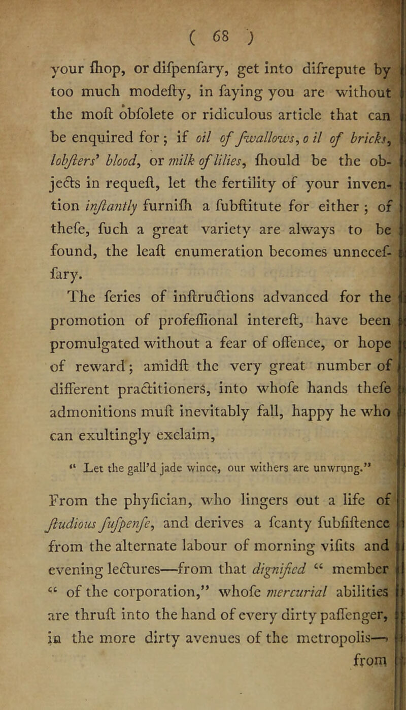 your fhop, or difpenfary, get into difrepute by too much modefty, in faying you are without the moft obfolete or ridiculous article that can be enquired for ; if oil of /wallows^ o il of bricks, lobjiers* blood, or milk of lilies, fhould be the ob- jects in requeft, let the fertility of your inven- tion injiantly furnifh a fubftitute for either ; of thefe, fuch a great variety are always to be found, the leaft enumeration becomes unnecef- fary. The feries of inftru6lions advanced for the promotion of profeffional intereft, have been promulgated without a fear of offence, or hope of reward; amidft the very great number of different practitioners, into whofe hands thefe admonitions muft inevitably fall, happy he who can exultingly exclaim. “ Let the gall’d jade wince, our withers are unwryng. From the phyfician, who lingers out a life of ftudious fufpenfe, and derives a fcanty fubfiftence from the alternate labour of morning vifits and evening lectures—from that dignified “ member of the corporation,” whofe mercurial abilities are thruft into the hand of every dirty paffenger, in the more dirty avenues of the metropolis—» from 1 i 1 1 • 1