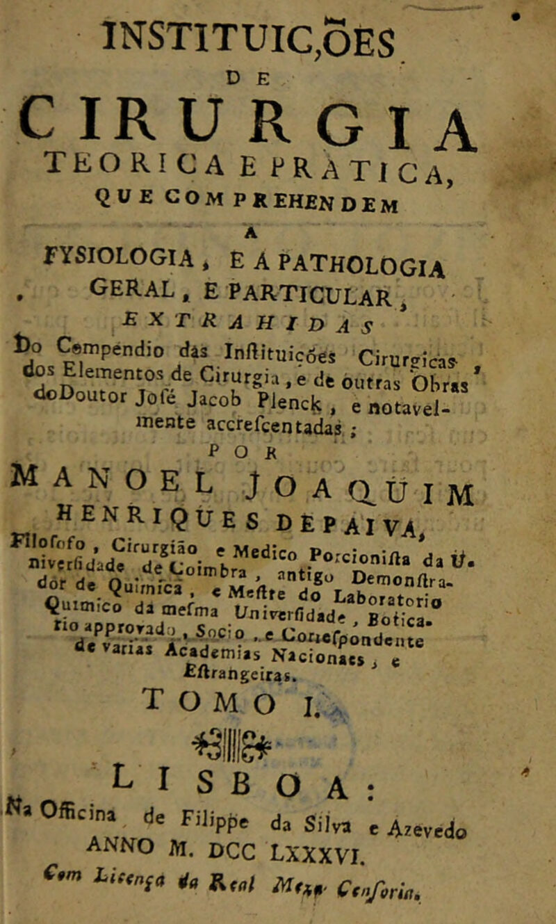 INSTITUIC.ÕES CIRURGIA TEORÍCA E PRATíCA, QUE COM PREH£NDEM A FYSIOLOGIA * É A PATHOLOGIA . geral, e Particular', EXT RAHIDAS l)o C«mpéndio dâs Inftituicôes 'Cirurcrjcas- <1^ Elementos> Cirurgia, i de 'òl,,,, ’ doDoutor Jofe Jacob Plenck . = notável- mente accrefcentadas ; ^ O J< ,! Manoel J o a o üim HENRIQUES DÈPA^VA da ií- dõr de Oulrnfca' n Demonflra. v/vS r ae varia* Academias Nicionaes j « £ftrangeirafi. tomo I., . ., « LISBOA: ÍL,^' ■*“ ' Azevedo ANNO m. dcc lxxxvi. íu,„ia * Rr„) Cinji^úi,