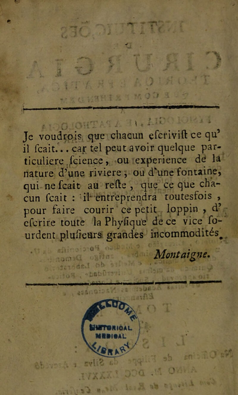 Je voudtpis, que chacun efcrivift ce qu’ il fcait/.. car tel peut avoir quelque par- ticuliere ,/cience, .ou ;experience dd la nature d’une riviere 5 ou d'une fontaine, qui-nefcait au refte , que ce qüe cha- cun fcait : 41~ éntr'eprencira routesfois , pour faire courir ‘ ce petit loppin > d’ efcrire toute la Phyfique' de ce vice fo- urdent pluíiears grandes incommodités^ V